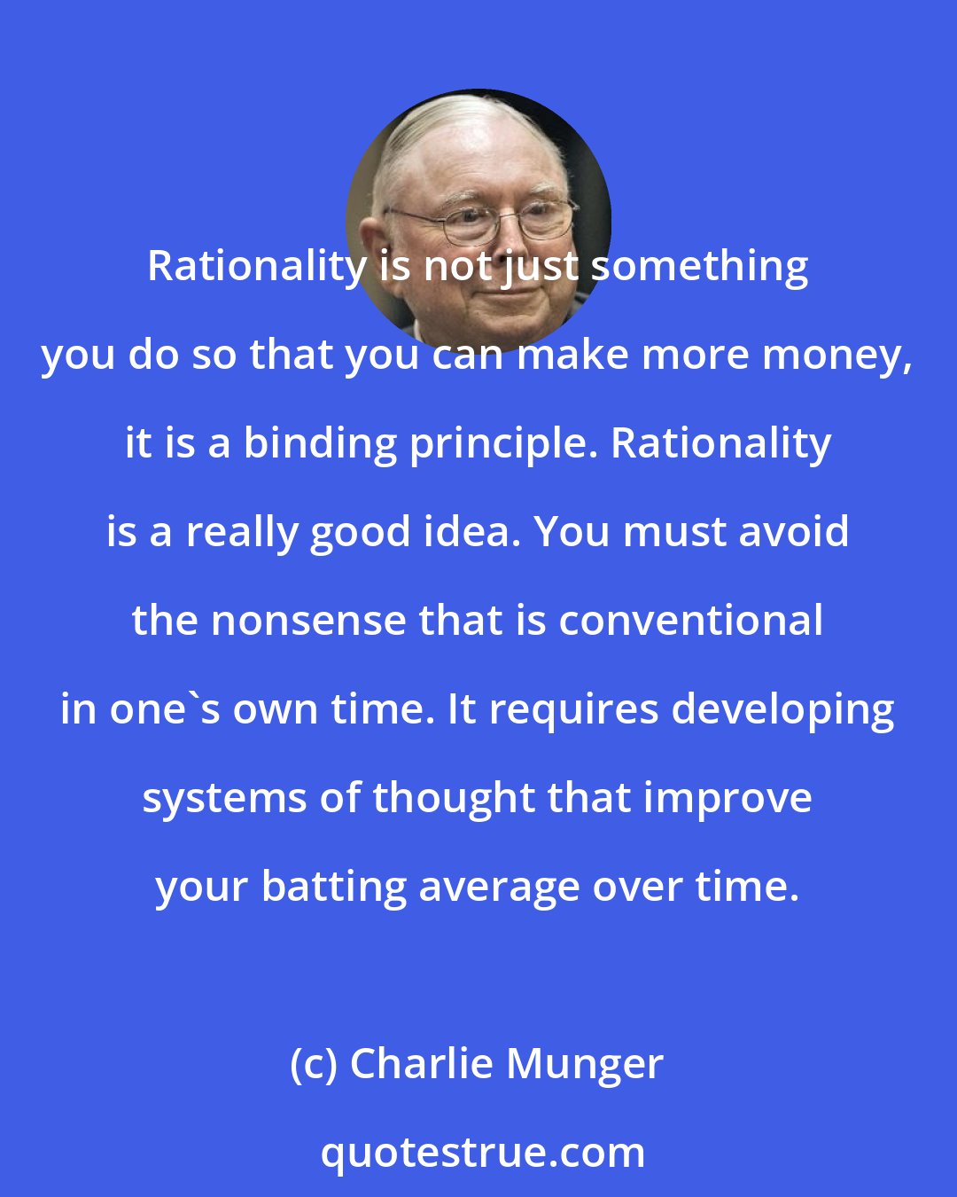 Charlie Munger: Rationality is not just something you do so that you can make more money, it is a binding principle. Rationality is a really good idea. You must avoid the nonsense that is conventional in one's own time. It requires developing systems of thought that improve your batting average over time.