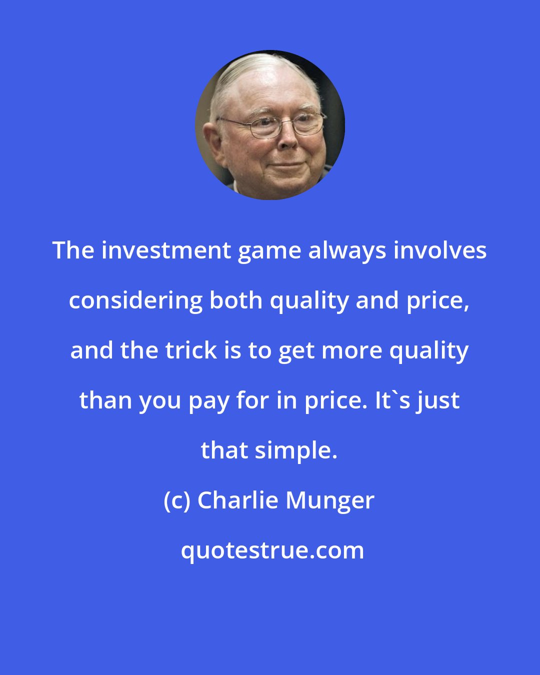 Charlie Munger: The investment game always involves considering both quality and price, and the trick is to get more quality than you pay for in price. It's just that simple.