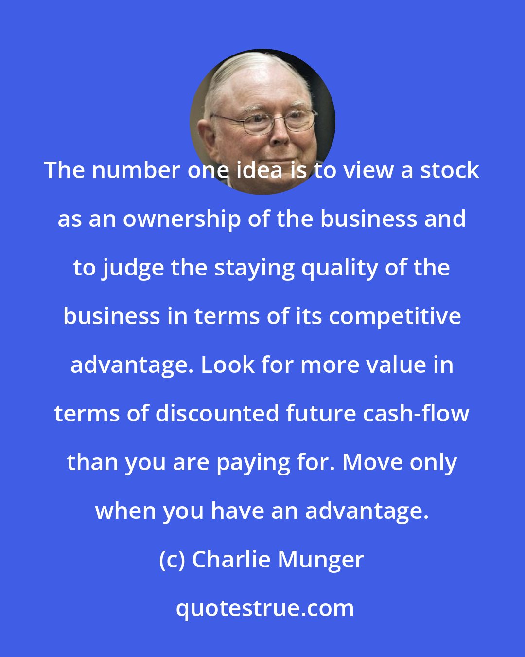 Charlie Munger: The number one idea is to view a stock as an ownership of the business and to judge the staying quality of the business in terms of its competitive advantage. Look for more value in terms of discounted future cash-flow than you are paying for. Move only when you have an advantage.