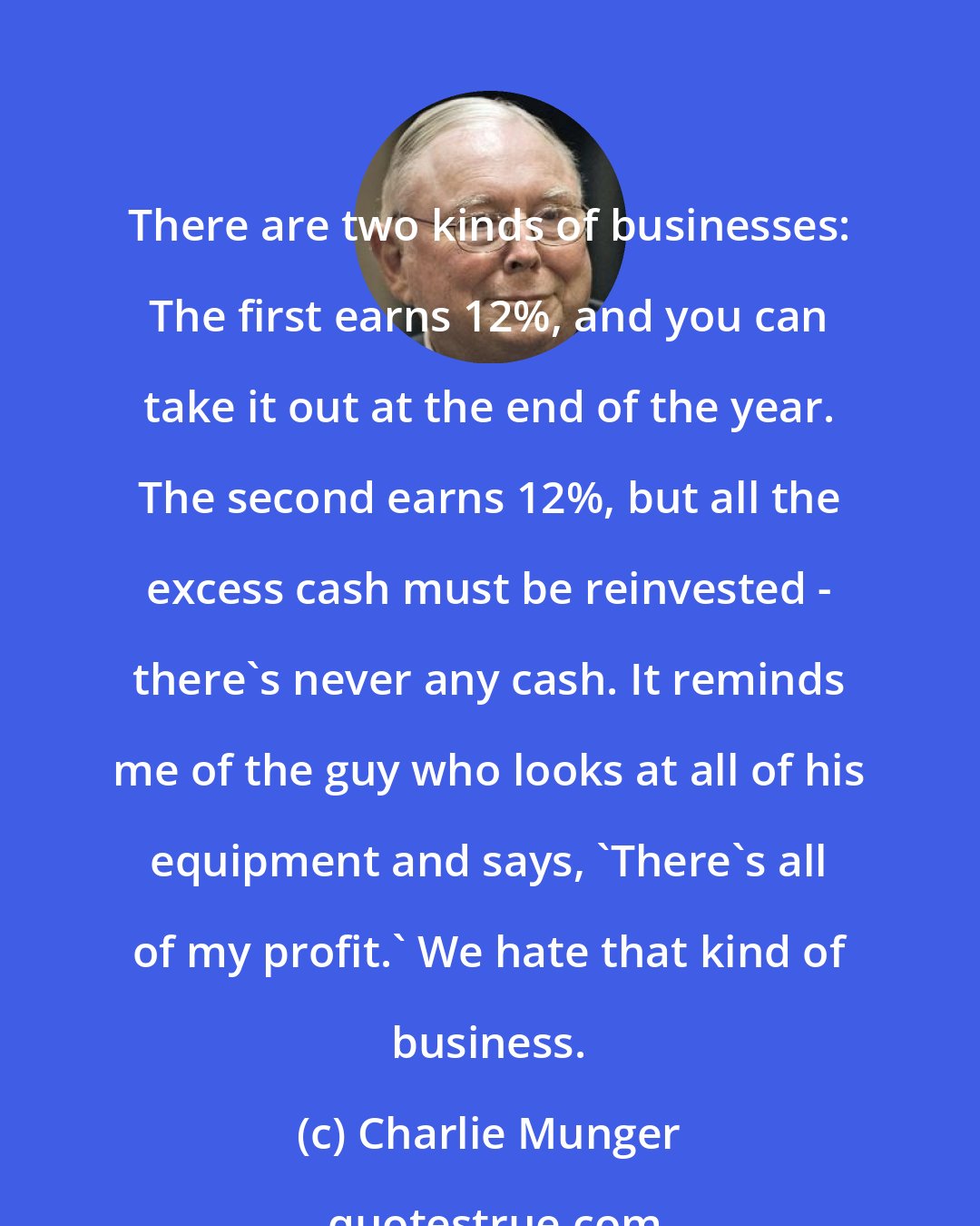 Charlie Munger: There are two kinds of businesses: The first earns 12%, and you can take it out at the end of the year. The second earns 12%, but all the excess cash must be reinvested - there's never any cash. It reminds me of the guy who looks at all of his equipment and says, 'There's all of my profit.' We hate that kind of business.