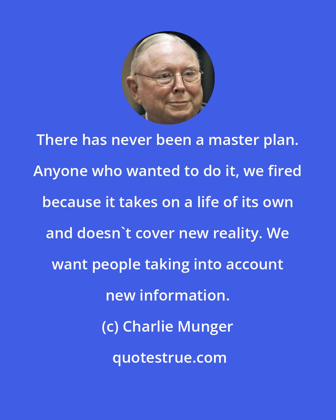 Charlie Munger: There has never been a master plan. Anyone who wanted to do it, we fired because it takes on a life of its own and doesn't cover new reality. We want people taking into account new information.