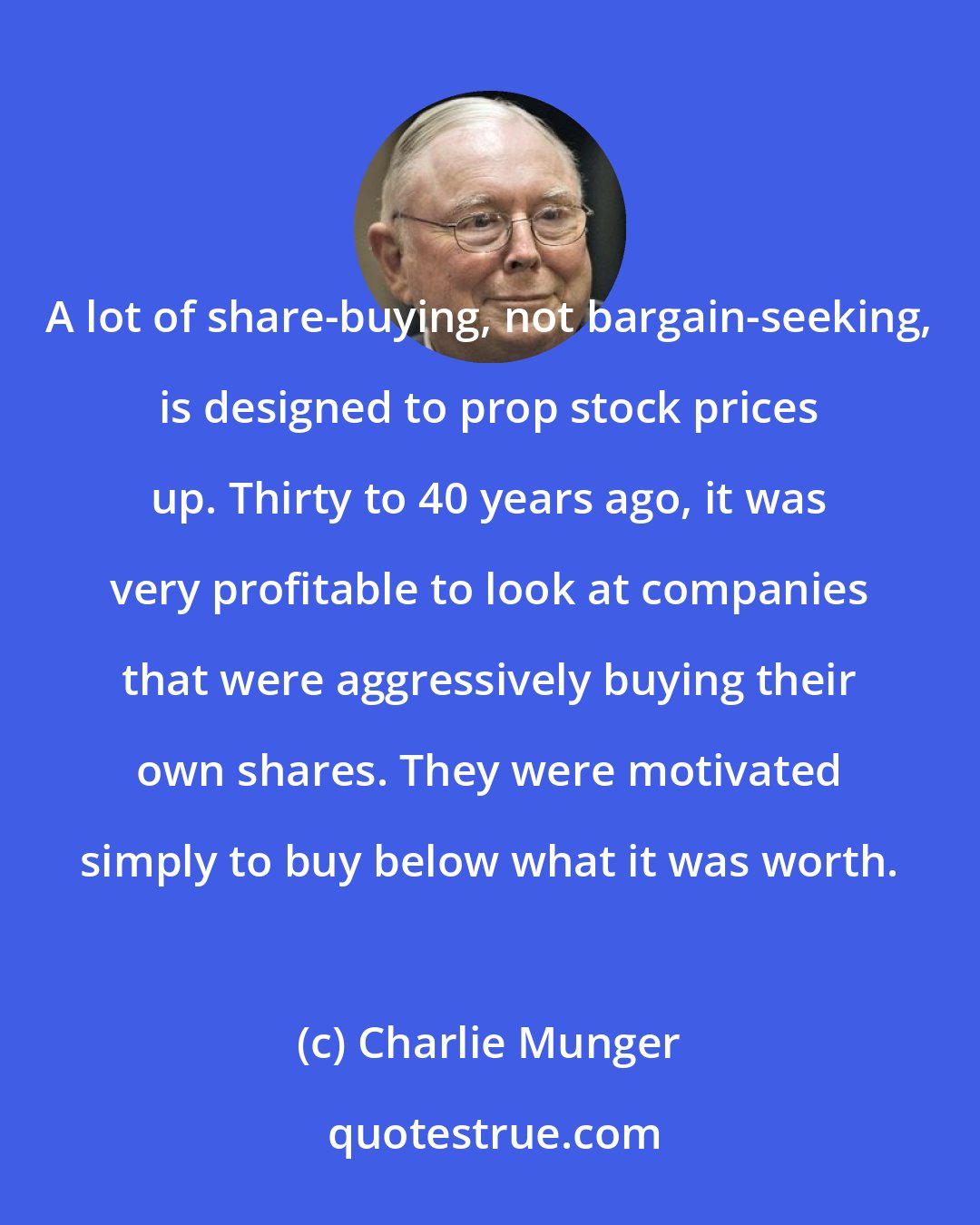 Charlie Munger: A lot of share-buying, not bargain-seeking, is designed to prop stock prices up. Thirty to 40 years ago, it was very profitable to look at companies that were aggressively buying their own shares. They were motivated simply to buy below what it was worth.