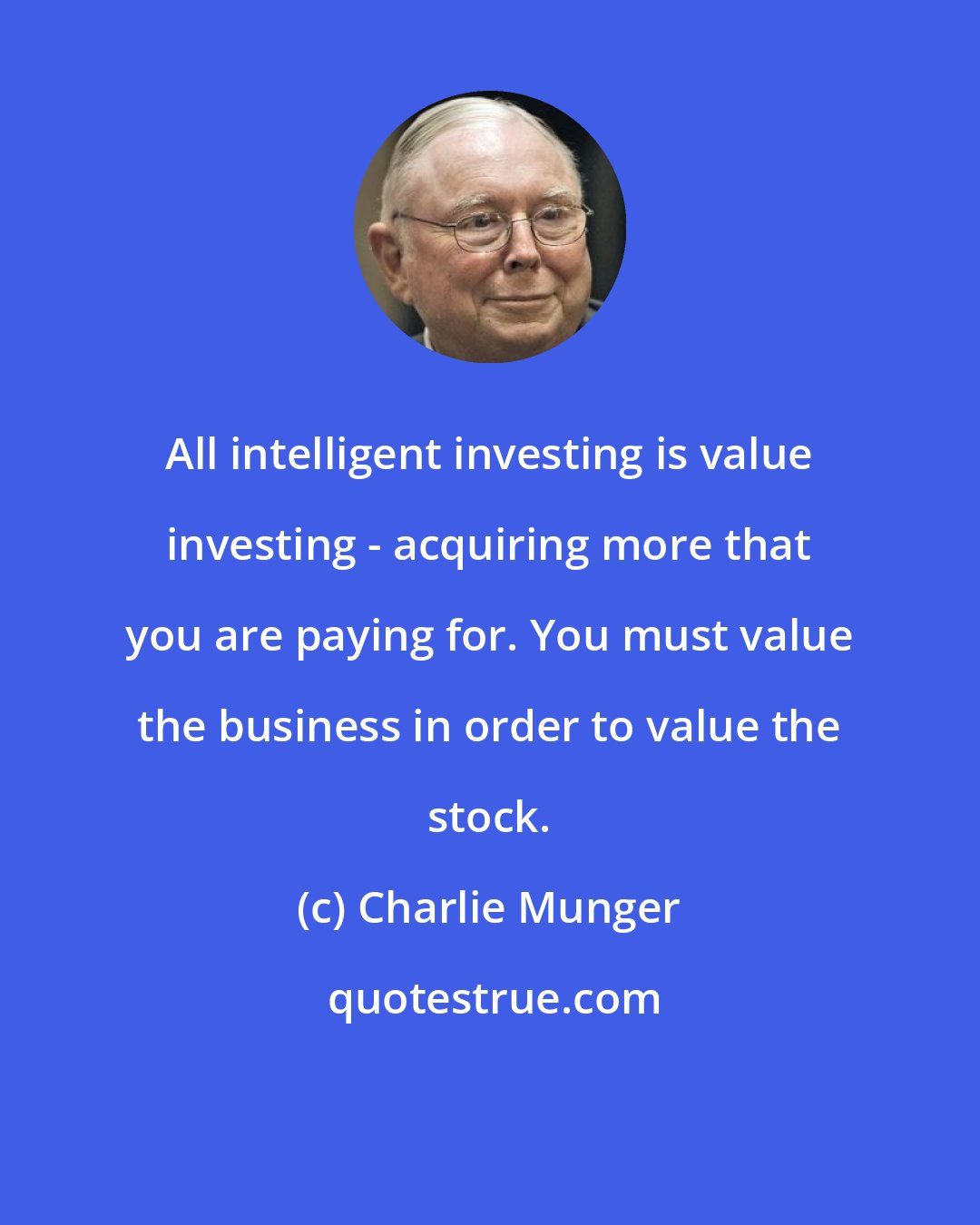 Charlie Munger: All intelligent investing is value investing - acquiring more that you are paying for. You must value the business in order to value the stock.