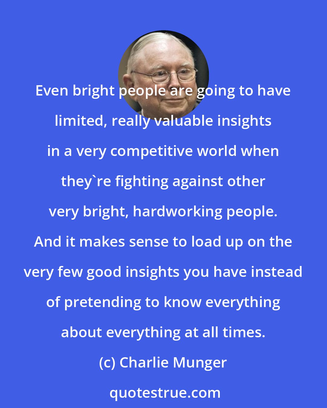 Charlie Munger: Even bright people are going to have limited, really valuable insights in a very competitive world when they're fighting against other very bright, hardworking people. And it makes sense to load up on the very few good insights you have instead of pretending to know everything about everything at all times.