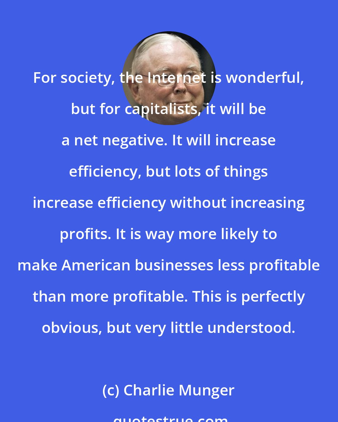 Charlie Munger: For society, the Internet is wonderful, but for capitalists, it will be a net negative. It will increase efficiency, but lots of things increase efficiency without increasing profits. It is way more likely to make American businesses less profitable than more profitable. This is perfectly obvious, but very little understood.