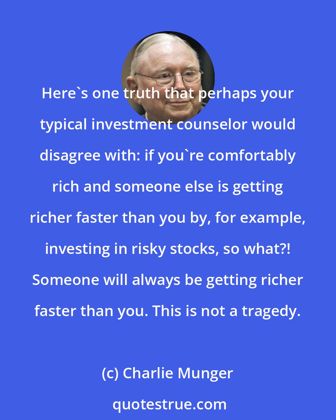 Charlie Munger: Here's one truth that perhaps your typical investment counselor would disagree with: if you're comfortably rich and someone else is getting richer faster than you by, for example, investing in risky stocks, so what?! Someone will always be getting richer faster than you. This is not a tragedy.