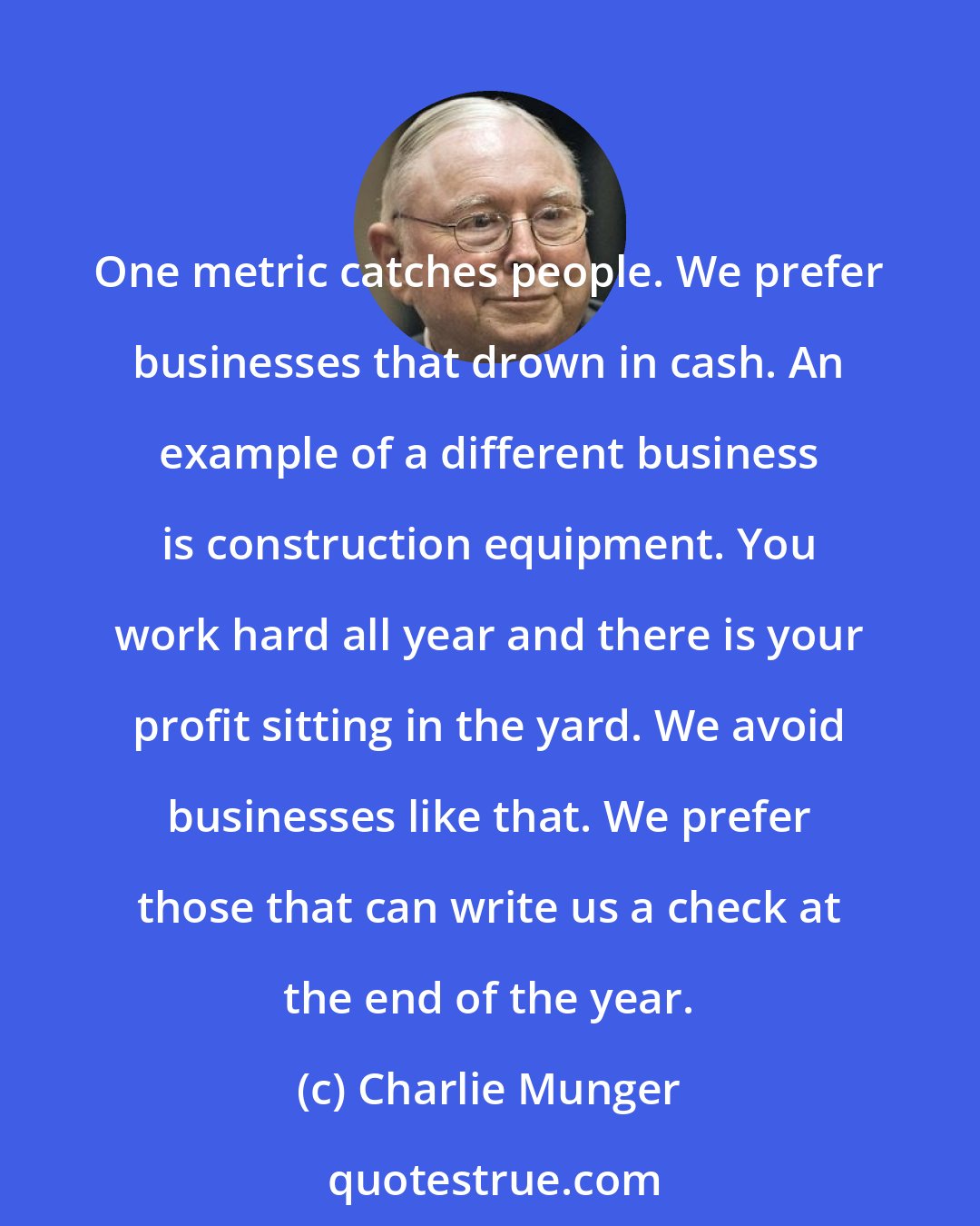 Charlie Munger: One metric catches people. We prefer businesses that drown in cash. An example of a different business is construction equipment. You work hard all year and there is your profit sitting in the yard. We avoid businesses like that. We prefer those that can write us a check at the end of the year.