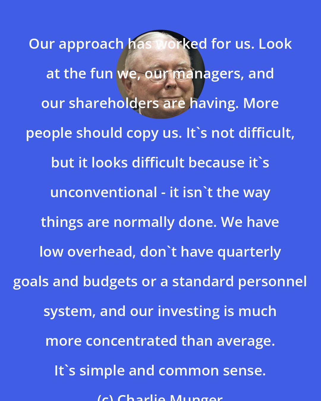 Charlie Munger: Our approach has worked for us. Look at the fun we, our managers, and our shareholders are having. More people should copy us. It's not difficult, but it looks difficult because it's unconventional - it isn't the way things are normally done. We have low overhead, don't have quarterly goals and budgets or a standard personnel system, and our investing is much more concentrated than average. It's simple and common sense.
