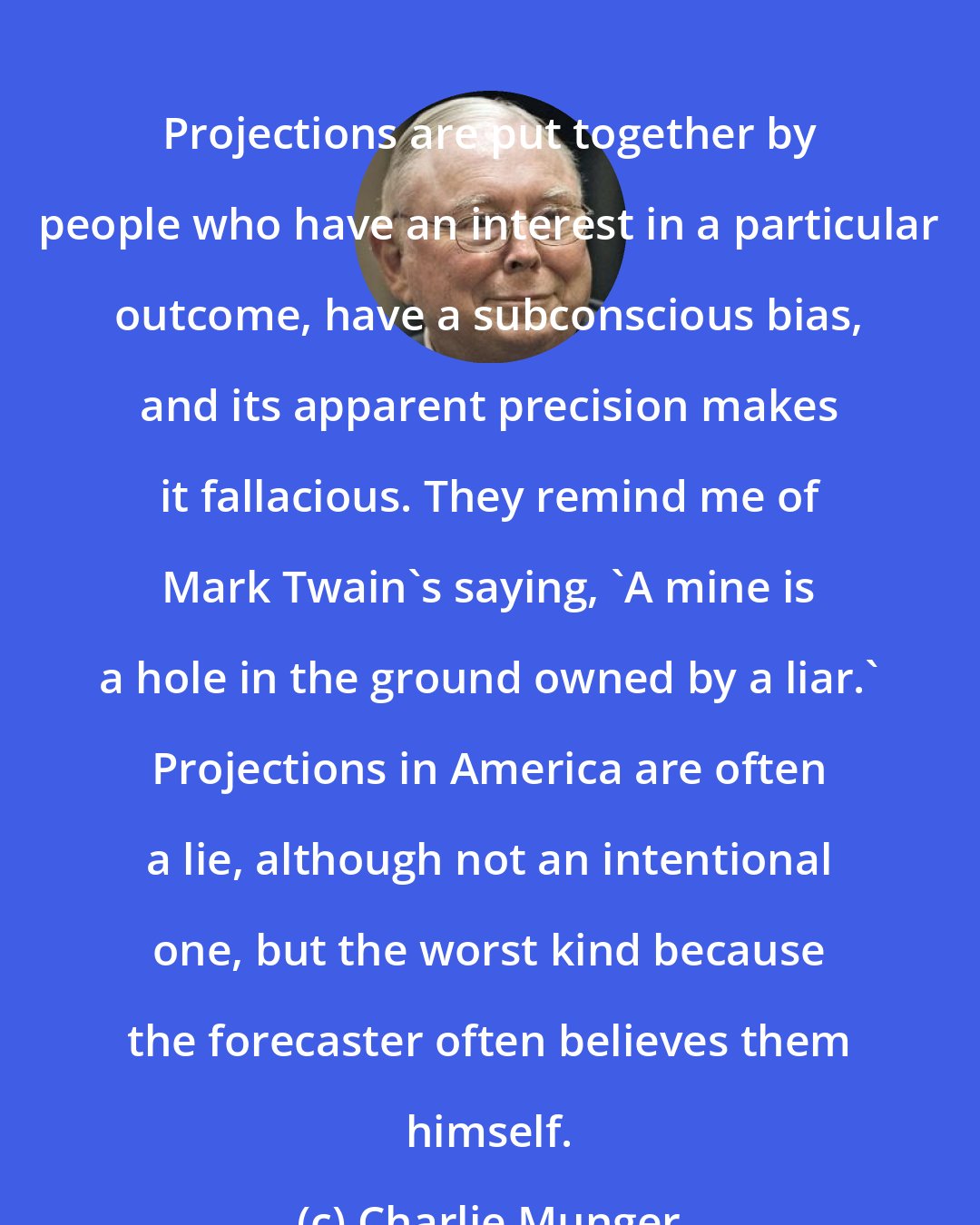 Charlie Munger: Projections are put together by people who have an interest in a particular outcome, have a subconscious bias, and its apparent precision makes it fallacious. They remind me of Mark Twain's saying, 'A mine is a hole in the ground owned by a liar.' Projections in America are often a lie, although not an intentional one, but the worst kind because the forecaster often believes them himself.