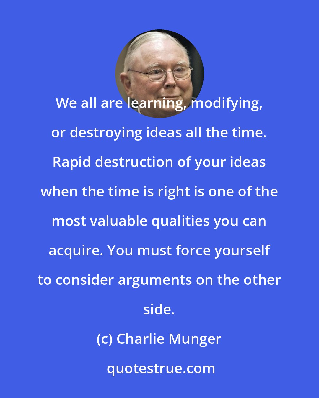 Charlie Munger: We all are learning, modifying, or destroying ideas all the time. Rapid destruction of your ideas when the time is right is one of the most valuable qualities you can acquire. You must force yourself to consider arguments on the other side.