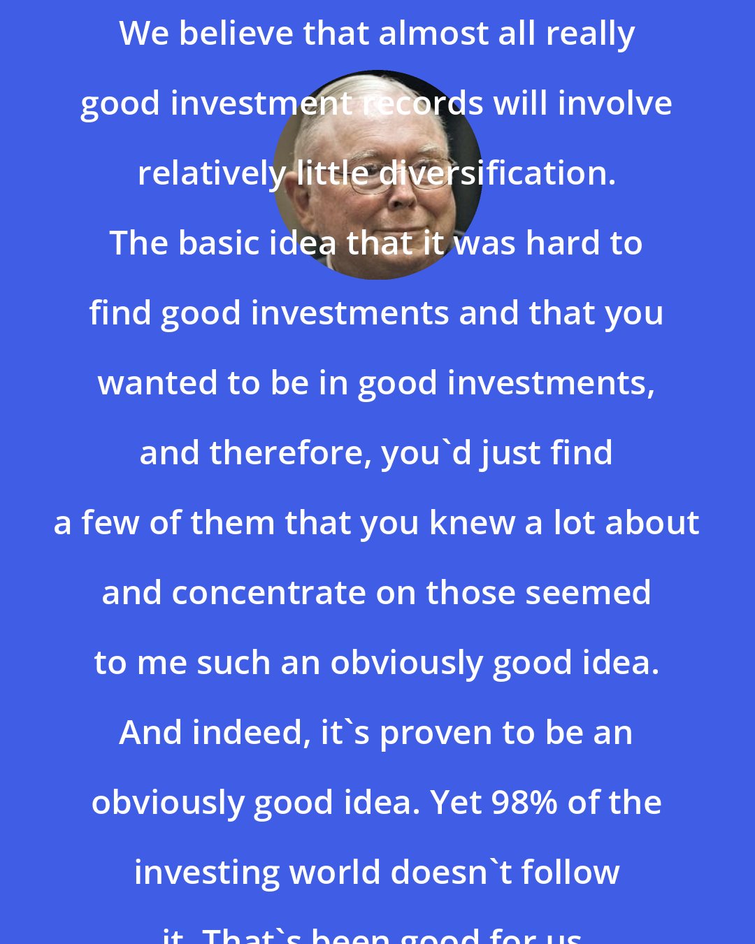 Charlie Munger: We believe that almost all really good investment records will involve relatively little diversification. The basic idea that it was hard to find good investments and that you wanted to be in good investments, and therefore, you'd just find a few of them that you knew a lot about and concentrate on those seemed to me such an obviously good idea. And indeed, it's proven to be an obviously good idea. Yet 98% of the investing world doesn't follow it. That's been good for us.