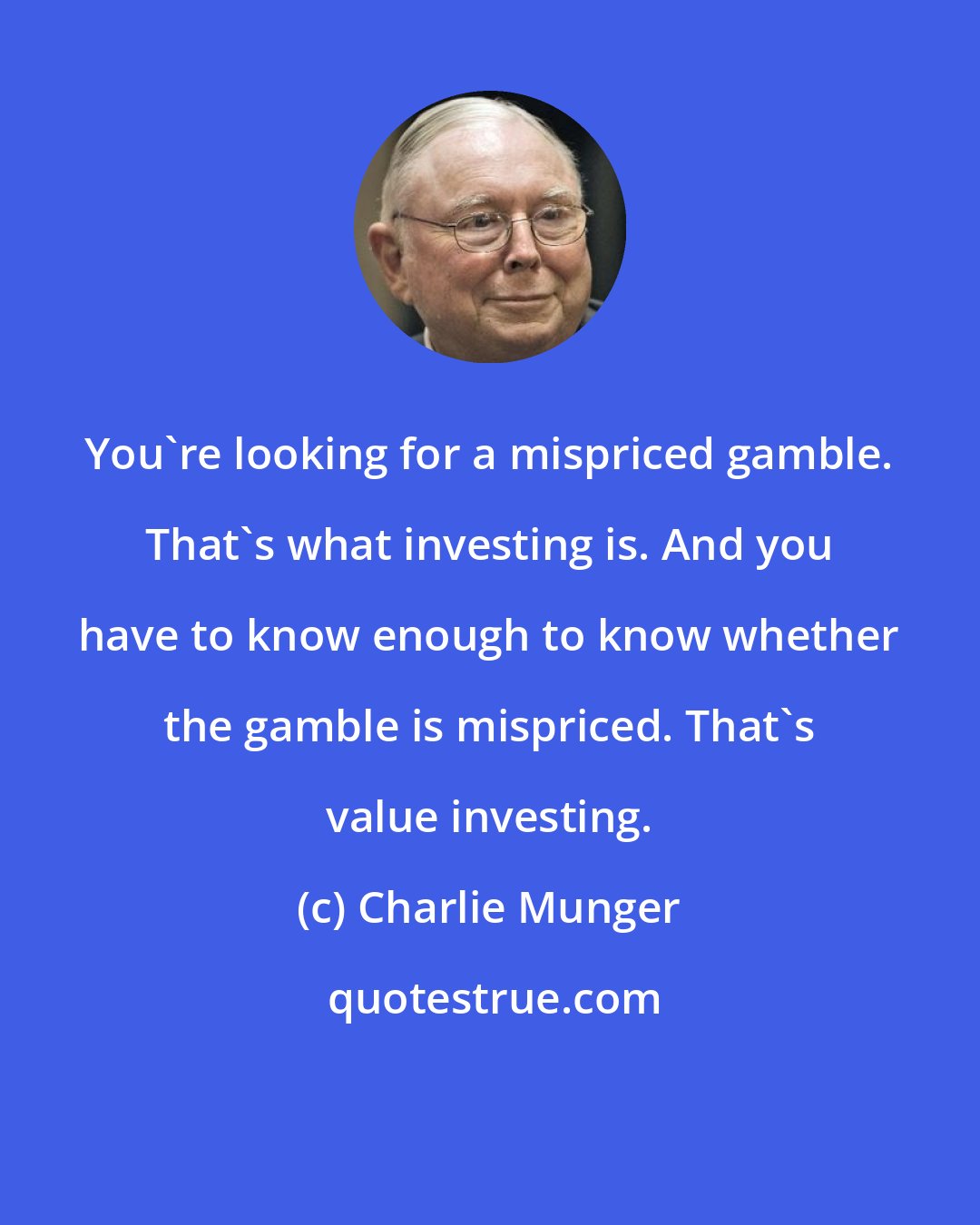 Charlie Munger: You're looking for a mispriced gamble. That's what investing is. And you have to know enough to know whether the gamble is mispriced. That's value investing.