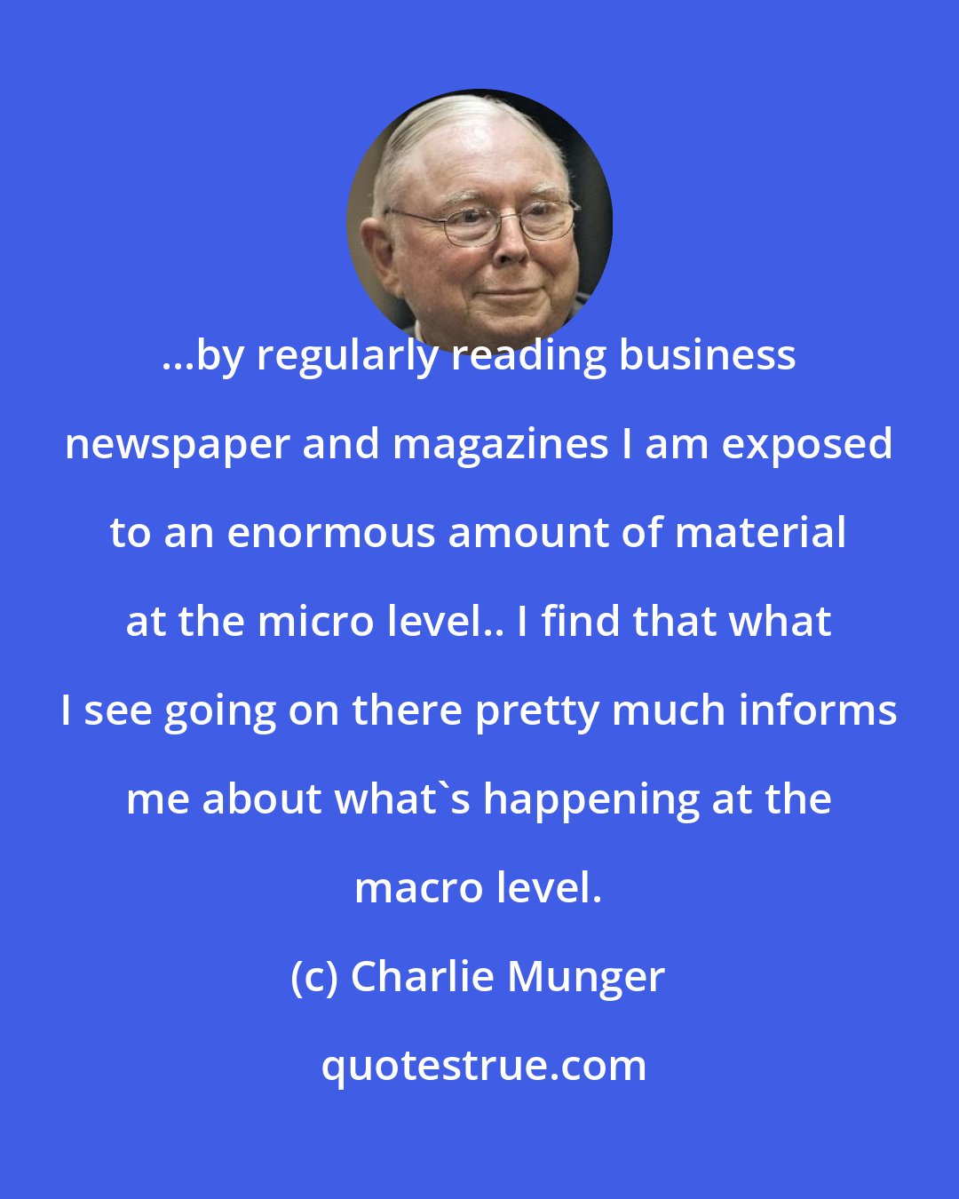 Charlie Munger: ...by regularly reading business newspaper and magazines I am exposed to an enormous amount of material at the micro level.. I find that what I see going on there pretty much informs me about what's happening at the macro level.