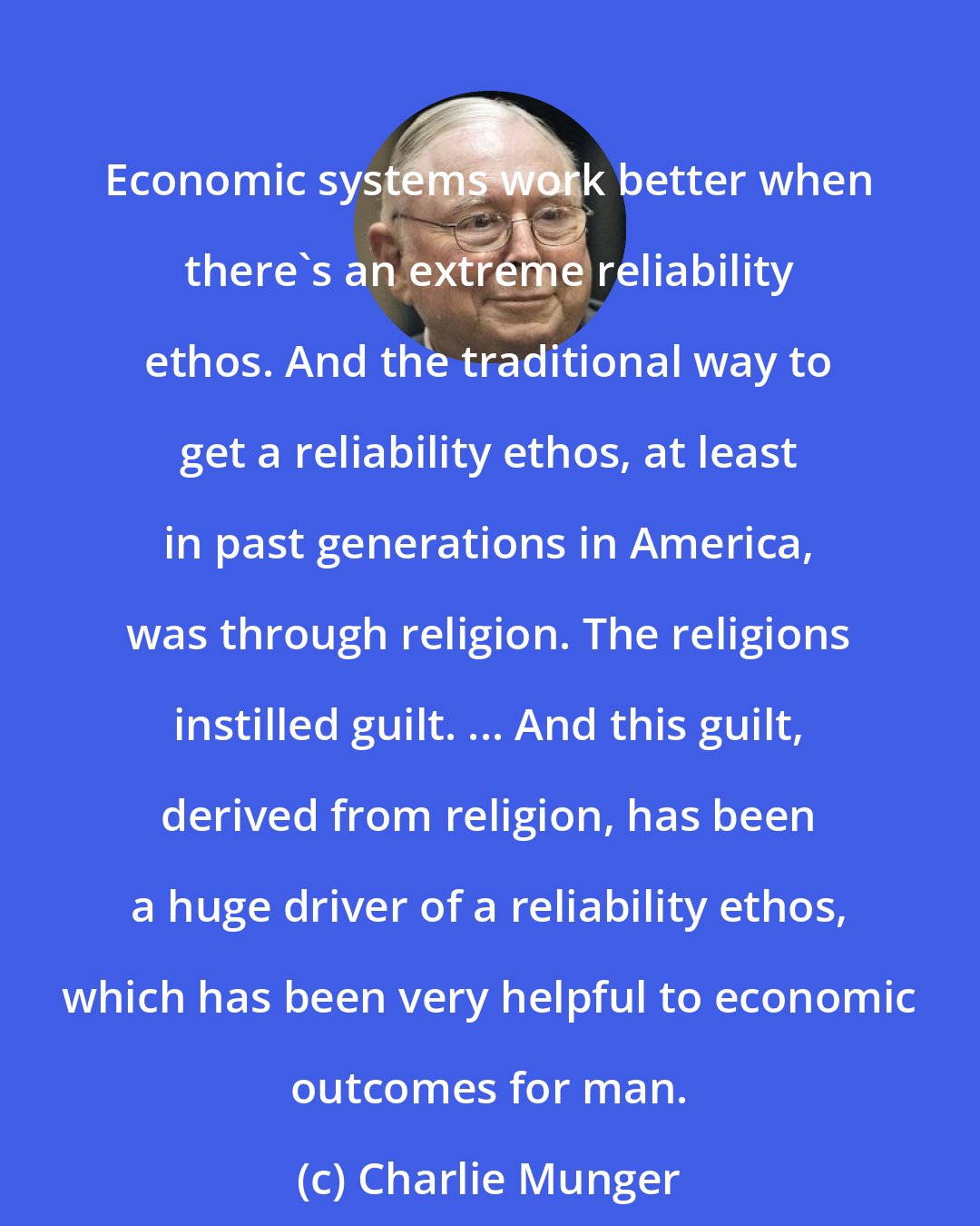 Charlie Munger: Economic systems work better when there's an extreme reliability ethos. And the traditional way to get a reliability ethos, at least in past generations in America, was through religion. The religions instilled guilt. ... And this guilt, derived from religion, has been a huge driver of a reliability ethos, which has been very helpful to economic outcomes for man.