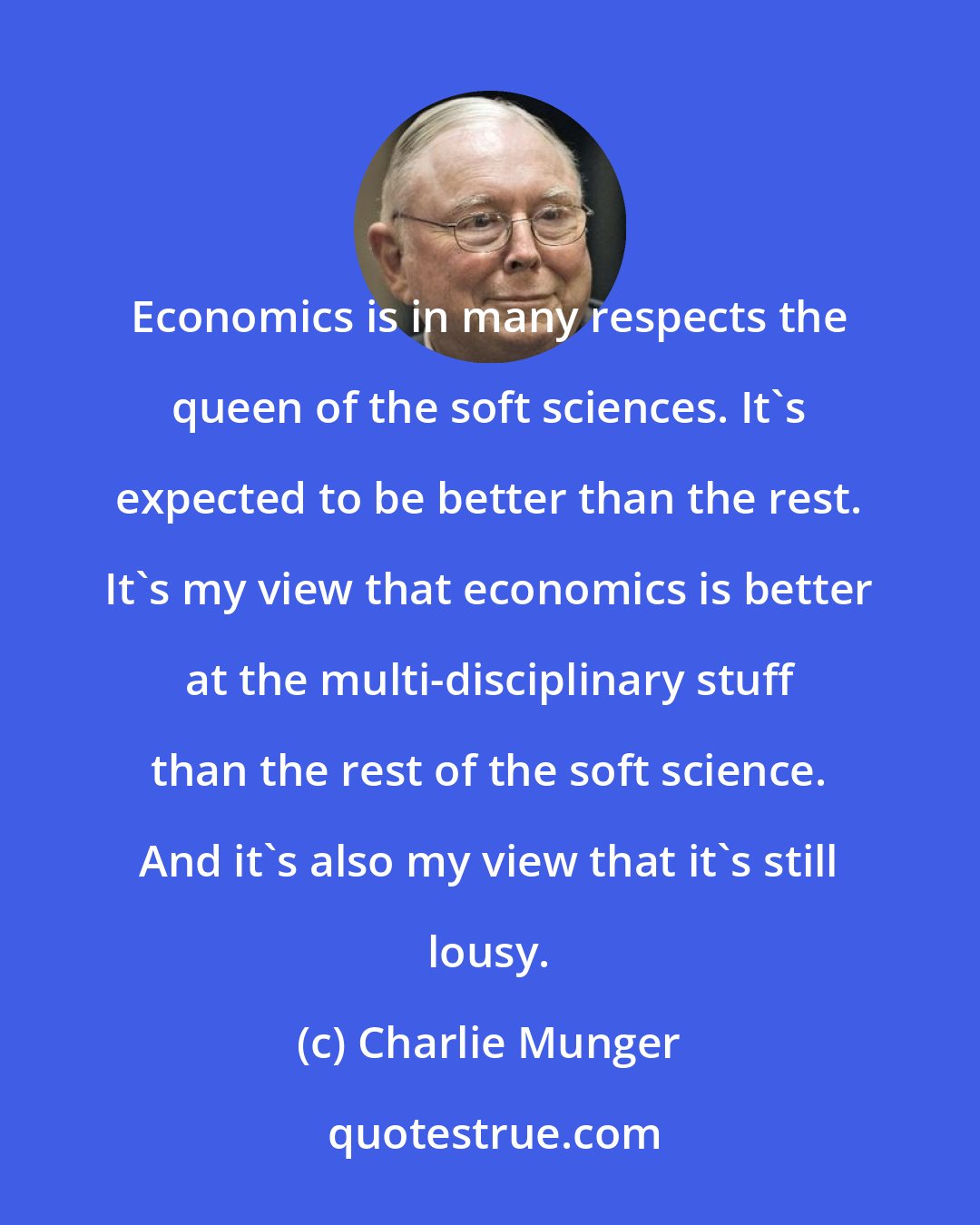 Charlie Munger: Economics is in many respects the queen of the soft sciences. It's expected to be better than the rest. It's my view that economics is better at the multi-disciplinary stuff than the rest of the soft science. And it's also my view that it's still lousy.