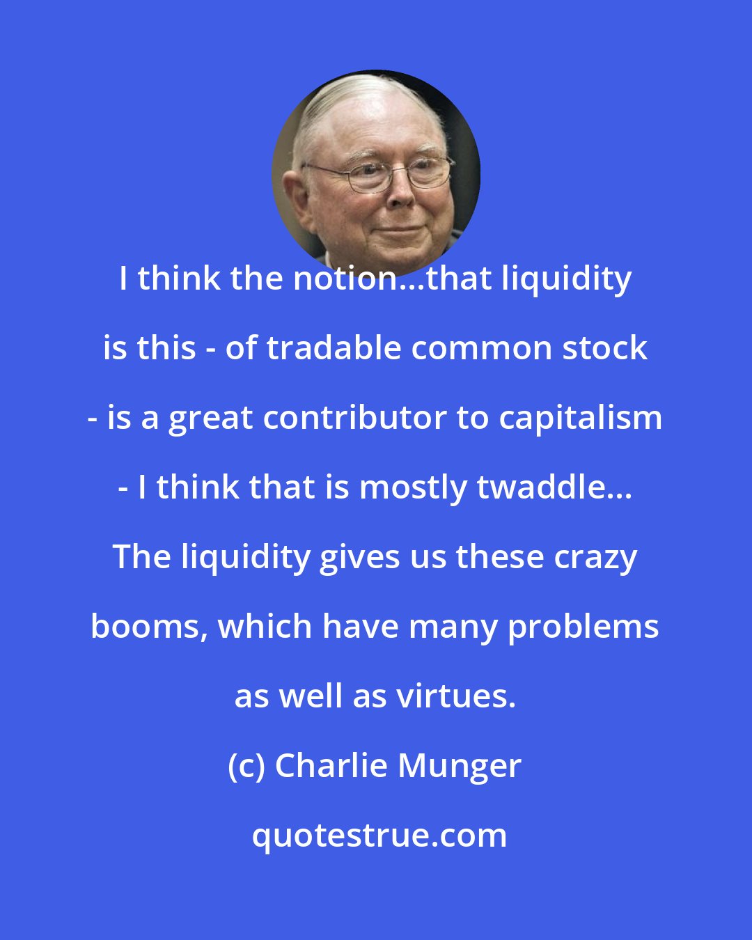 Charlie Munger: I think the notion...that liquidity is this - of tradable common stock - is a great contributor to capitalism - I think that is mostly twaddle... The liquidity gives us these crazy booms, which have many problems as well as virtues.