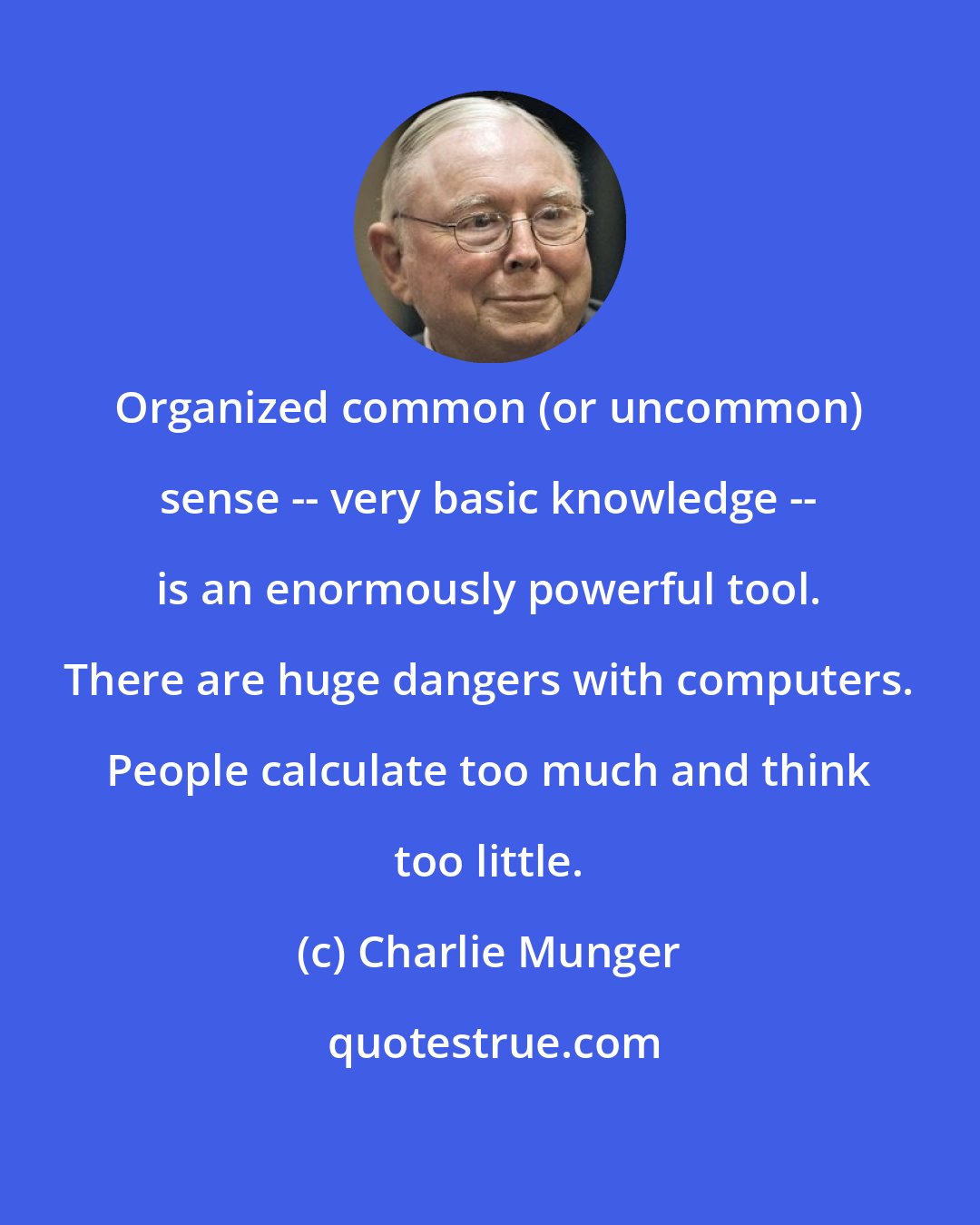 Charlie Munger: Organized common (or uncommon) sense -- very basic knowledge -- is an enormously powerful tool. There are huge dangers with computers. People calculate too much and think too little.