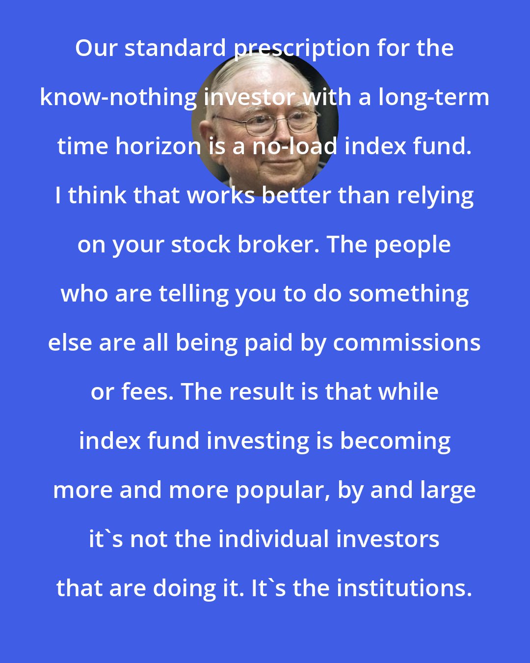 Charlie Munger: Our standard prescription for the know-nothing investor with a long-term time horizon is a no-load index fund. I think that works better than relying on your stock broker. The people who are telling you to do something else are all being paid by commissions or fees. The result is that while index fund investing is becoming more and more popular, by and large it's not the individual investors that are doing it. It's the institutions.