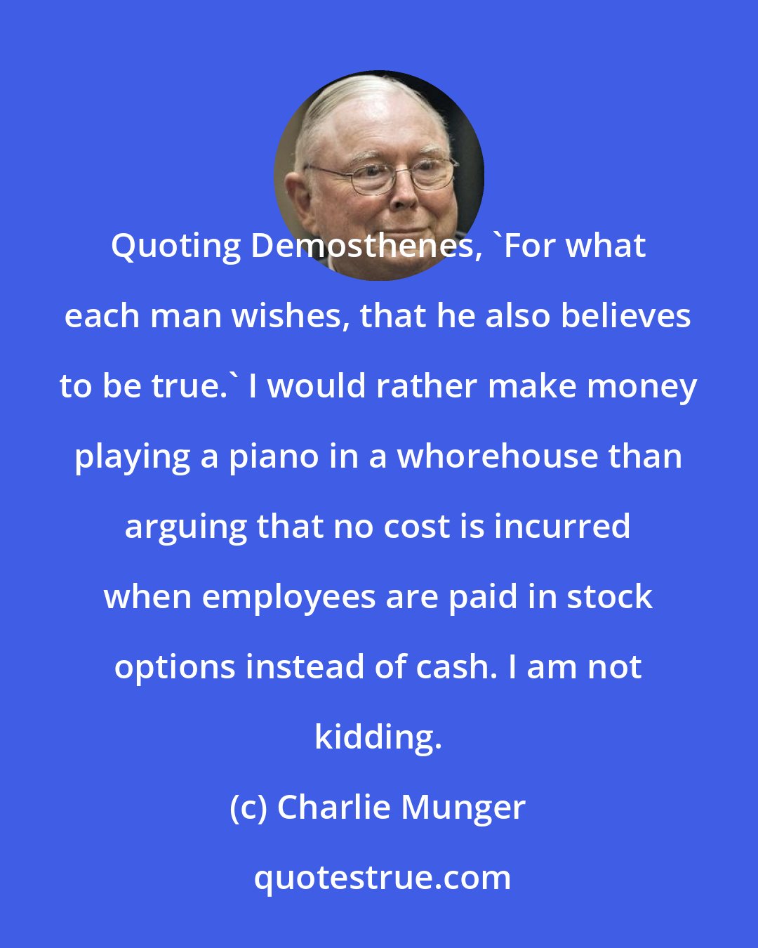 Charlie Munger: Quoting Demosthenes, 'For what each man wishes, that he also believes to be true.' I would rather make money playing a piano in a whorehouse than arguing that no cost is incurred when employees are paid in stock options instead of cash. I am not kidding.