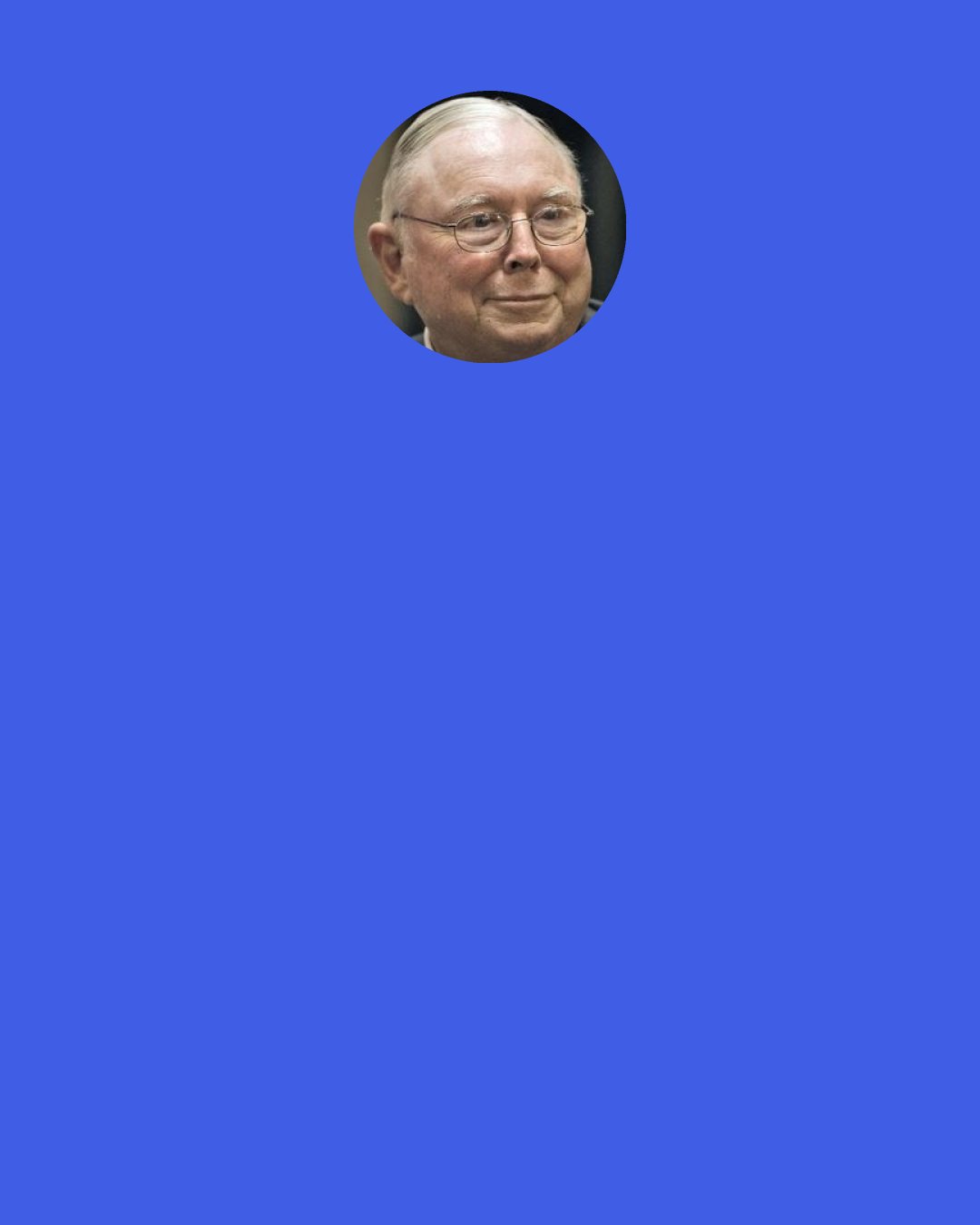 Charlie Munger: Since those don’t hit financial reports, the opportunities you had but didn’t accept, most people don’t bother thinking about them very much. At least that is a mistake we don’t make. We rub our own noses in our mistakes in blowing opportunities, as we just did.