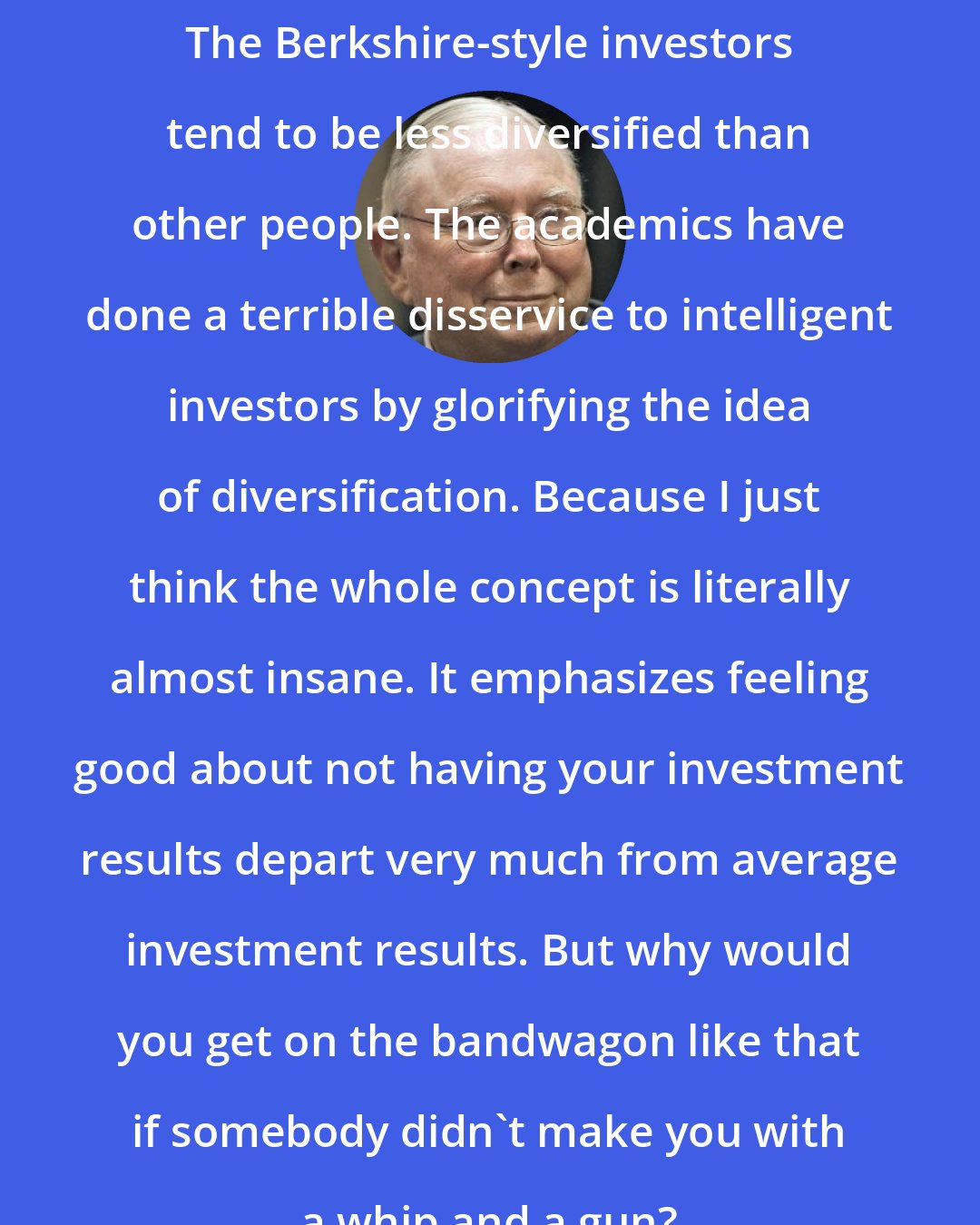 Charlie Munger: The Berkshire-style investors tend to be less diversified than other people. The academics have done a terrible disservice to intelligent investors by glorifying the idea of diversification. Because I just think the whole concept is literally almost insane. It emphasizes feeling good about not having your investment results depart very much from average investment results. But why would you get on the bandwagon like that if somebody didn't make you with a whip and a gun?