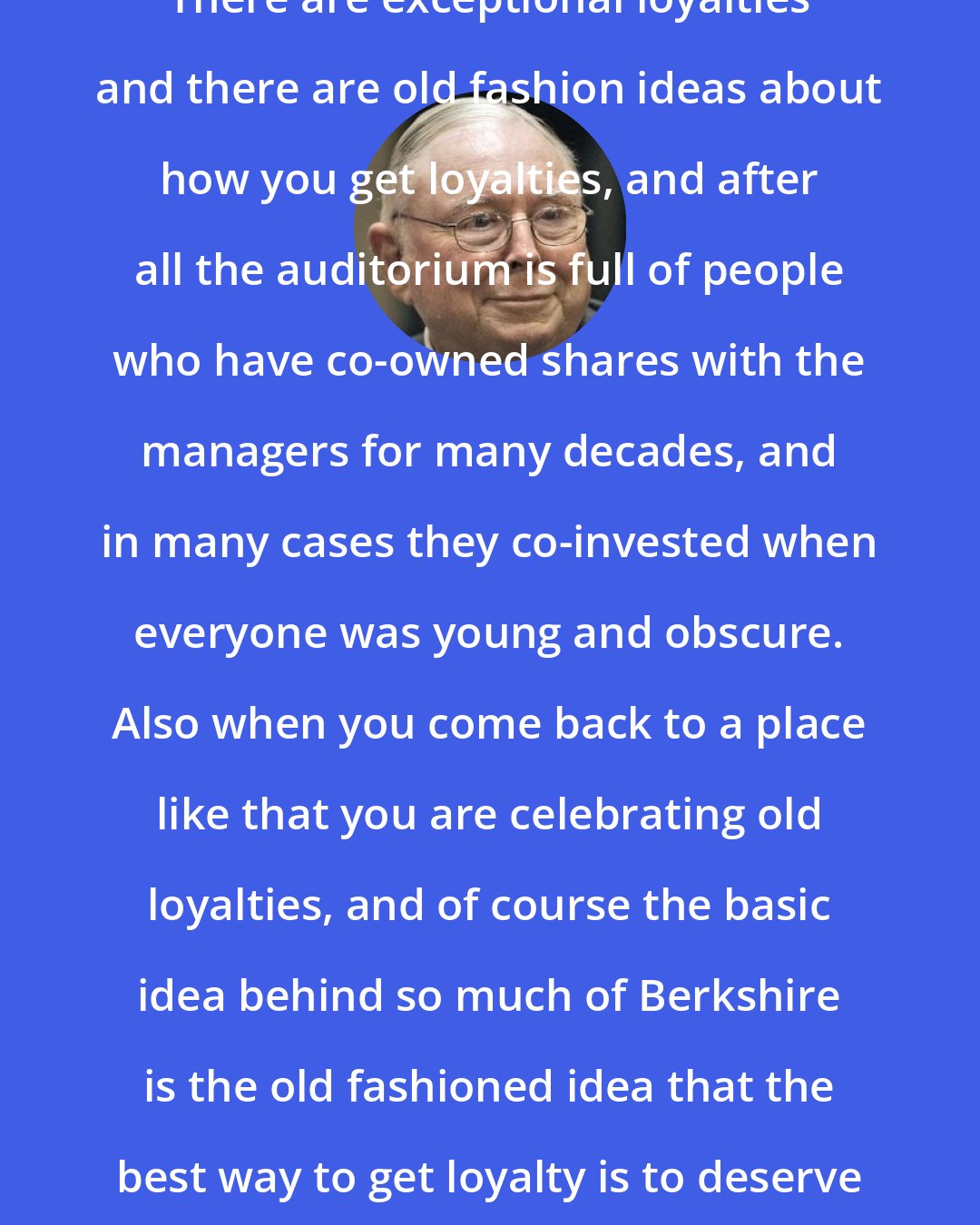 Charlie Munger: There are exceptional loyalties and there are old fashion ideas about how you get loyalties, and after all the auditorium is full of people who have co-owned shares with the managers for many decades, and in many cases they co-invested when everyone was young and obscure. Also when you come back to a place like that you are celebrating old loyalties, and of course the basic idea behind so much of Berkshire is the old fashioned idea that the best way to get loyalty is to deserve loyalty.