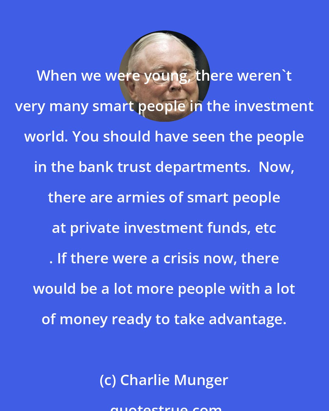 Charlie Munger: When we were young, there weren't very many smart people in the investment world. You should have seen the people in the bank trust departments.  Now, there are armies of smart people at private investment funds, etc . If there were a crisis now, there would be a lot more people with a lot of money ready to take advantage.