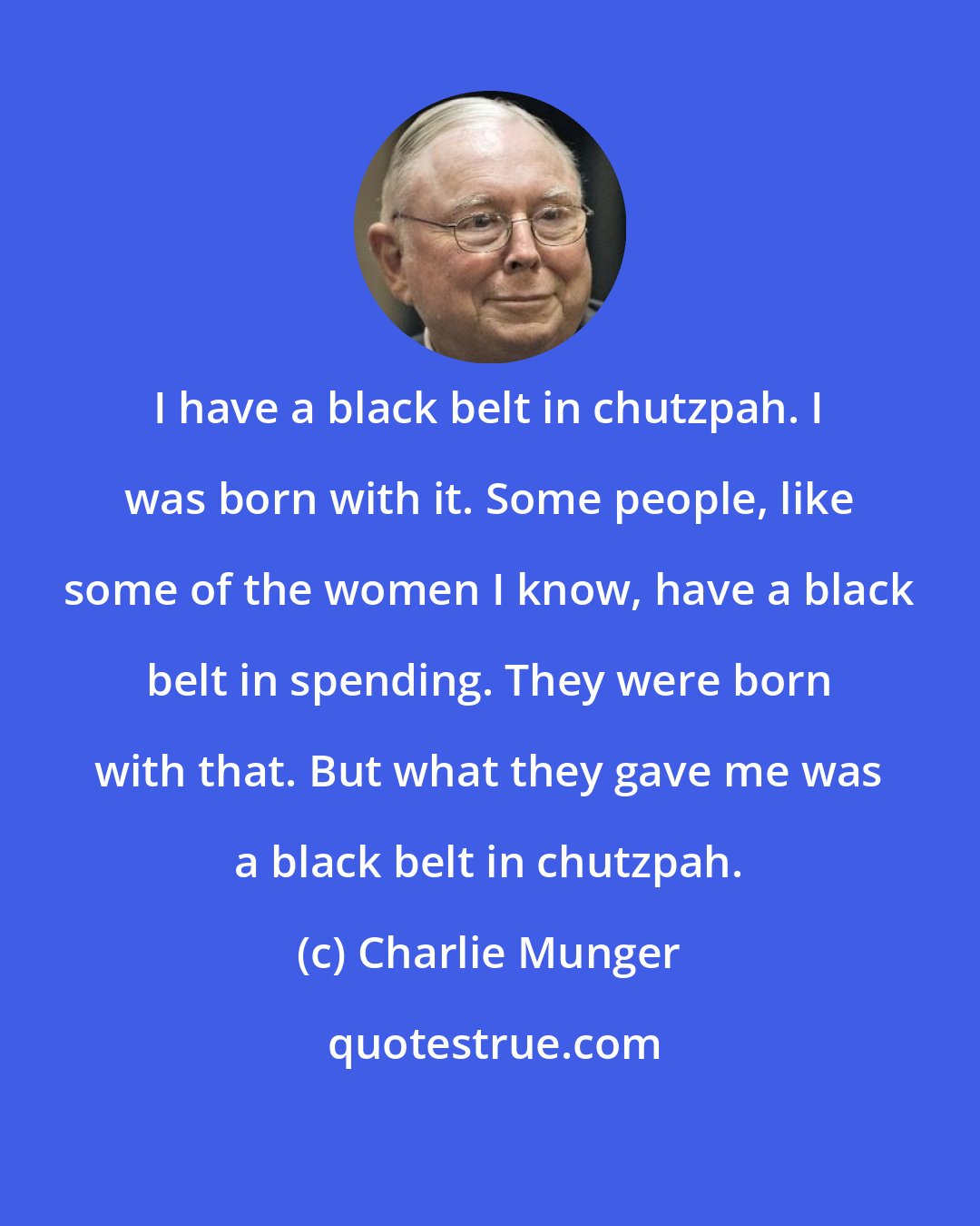 Charlie Munger: I have a black belt in chutzpah. I was born with it. Some people, like some of the women I know, have a black belt in spending. They were born with that. But what they gave me was a black belt in chutzpah.