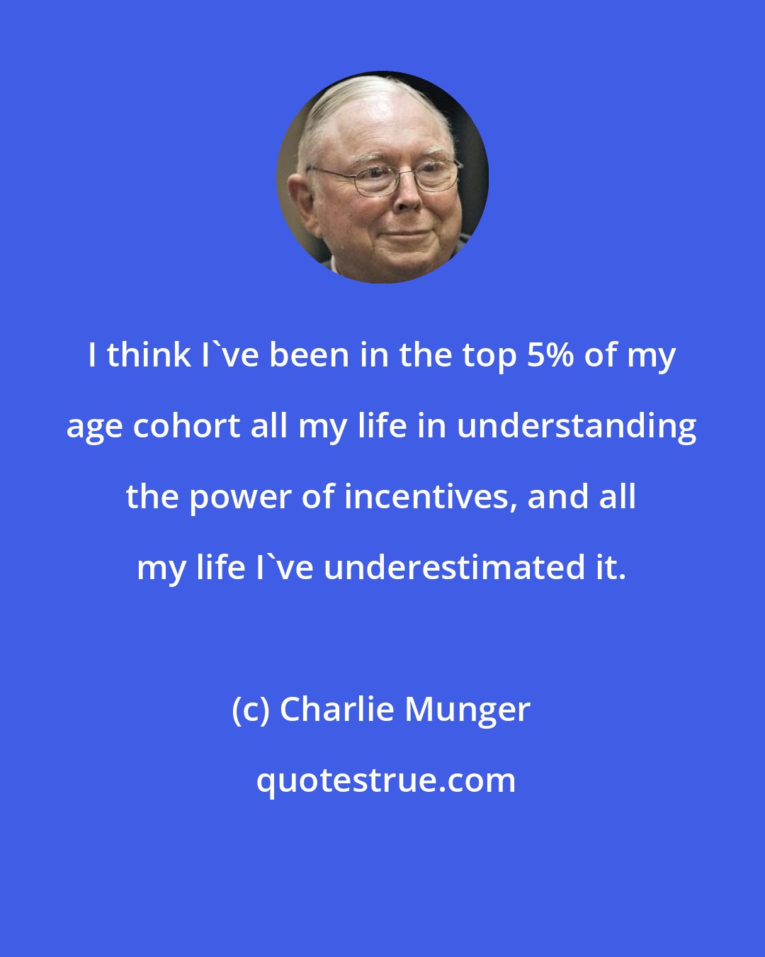 Charlie Munger: I think I've been in the top 5% of my age cohort all my life in understanding the power of incentives, and all my life I've underestimated it.