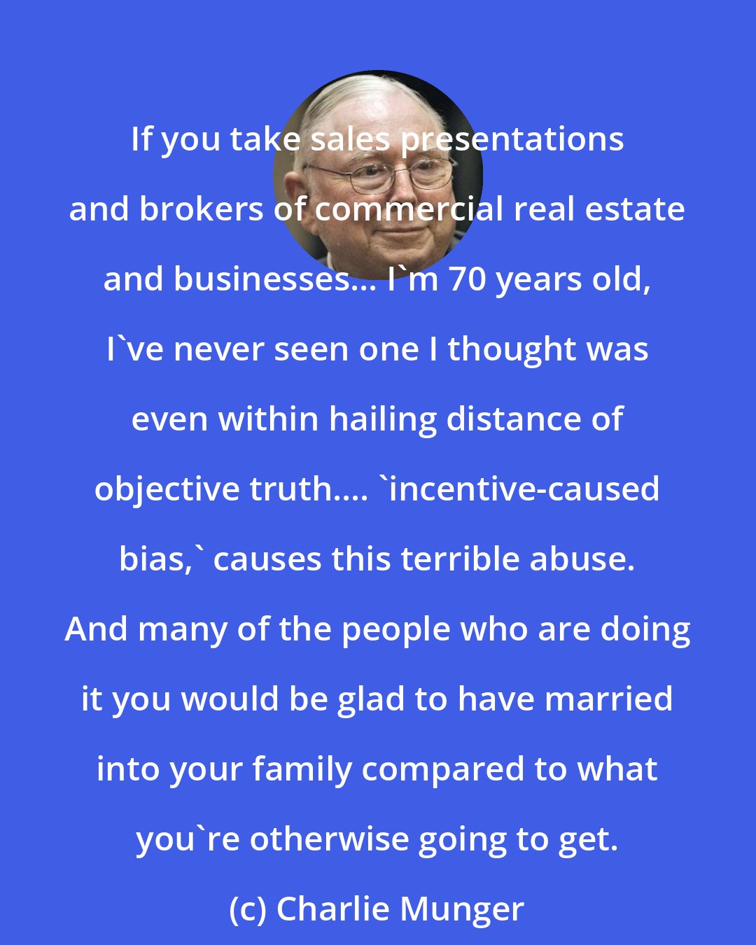 Charlie Munger: If you take sales presentations and brokers of commercial real estate and businesses... I'm 70 years old, I've never seen one I thought was even within hailing distance of objective truth.... 'incentive-caused bias,' causes this terrible abuse. And many of the people who are doing it you would be glad to have married into your family compared to what you're otherwise going to get.