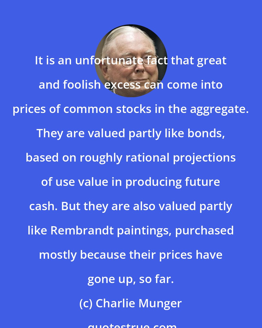 Charlie Munger: It is an unfortunate fact that great and foolish excess can come into prices of common stocks in the aggregate. They are valued partly like bonds, based on roughly rational projections of use value in producing future cash. But they are also valued partly like Rembrandt paintings, purchased mostly because their prices have gone up, so far.