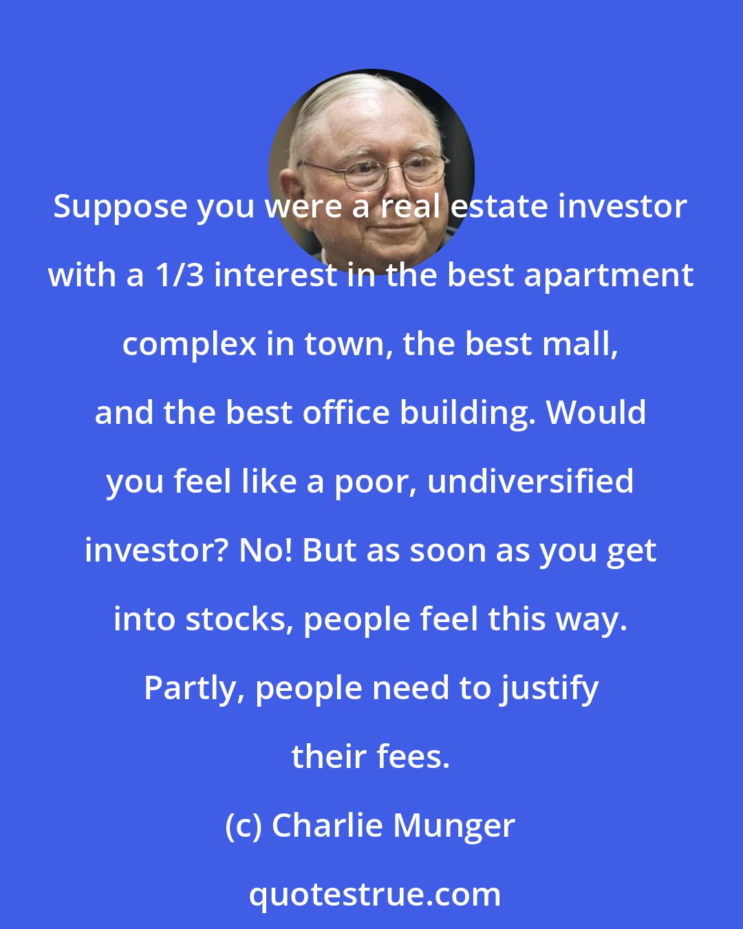 Charlie Munger: Suppose you were a real estate investor with a 1/3 interest in the best apartment complex in town, the best mall, and the best office building. Would you feel like a poor, undiversified investor? No! But as soon as you get into stocks, people feel this way. Partly, people need to justify their fees.