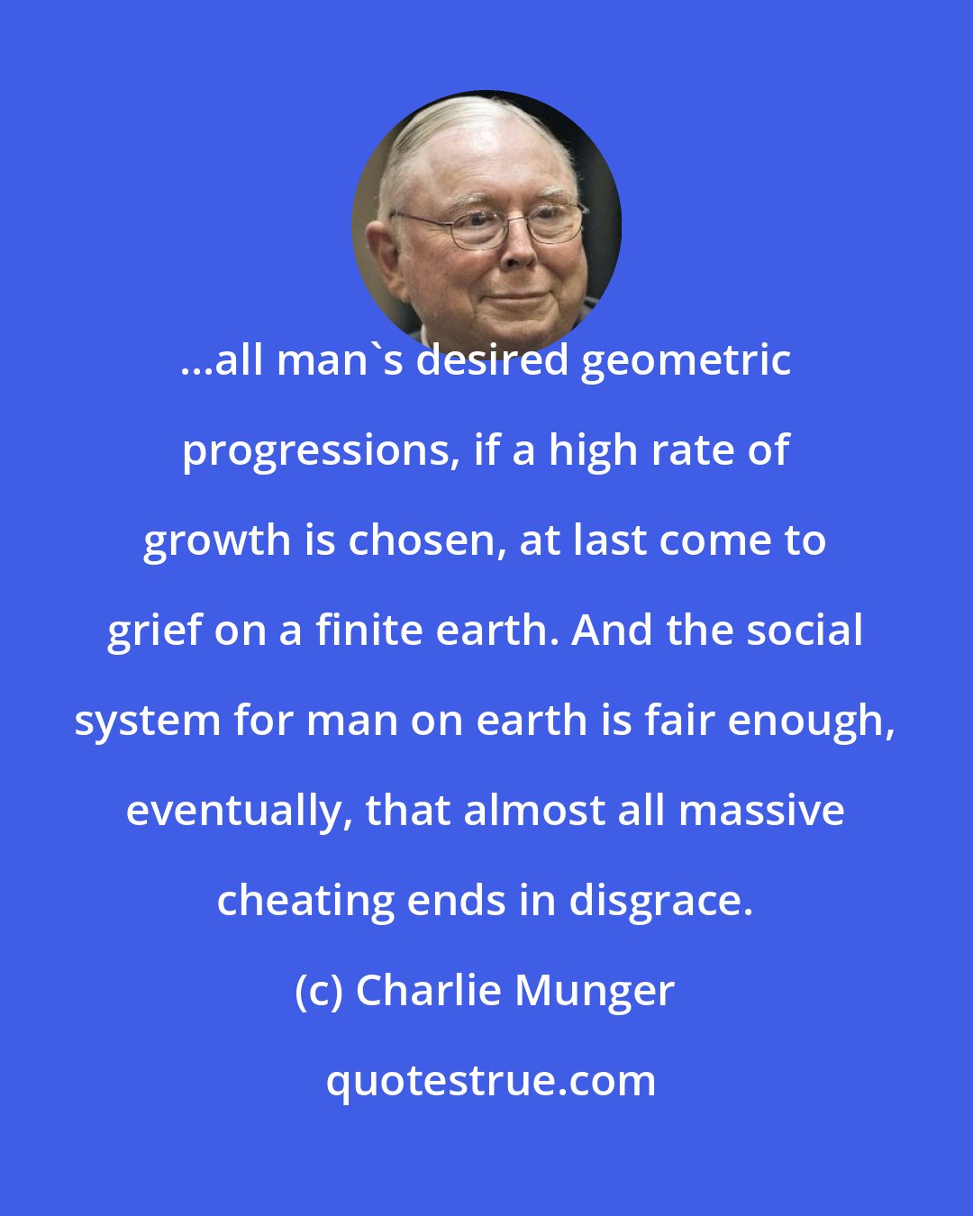 Charlie Munger: ...all man's desired geometric progressions, if a high rate of growth is chosen, at last come to grief on a finite earth. And the social system for man on earth is fair enough, eventually, that almost all massive cheating ends in disgrace.