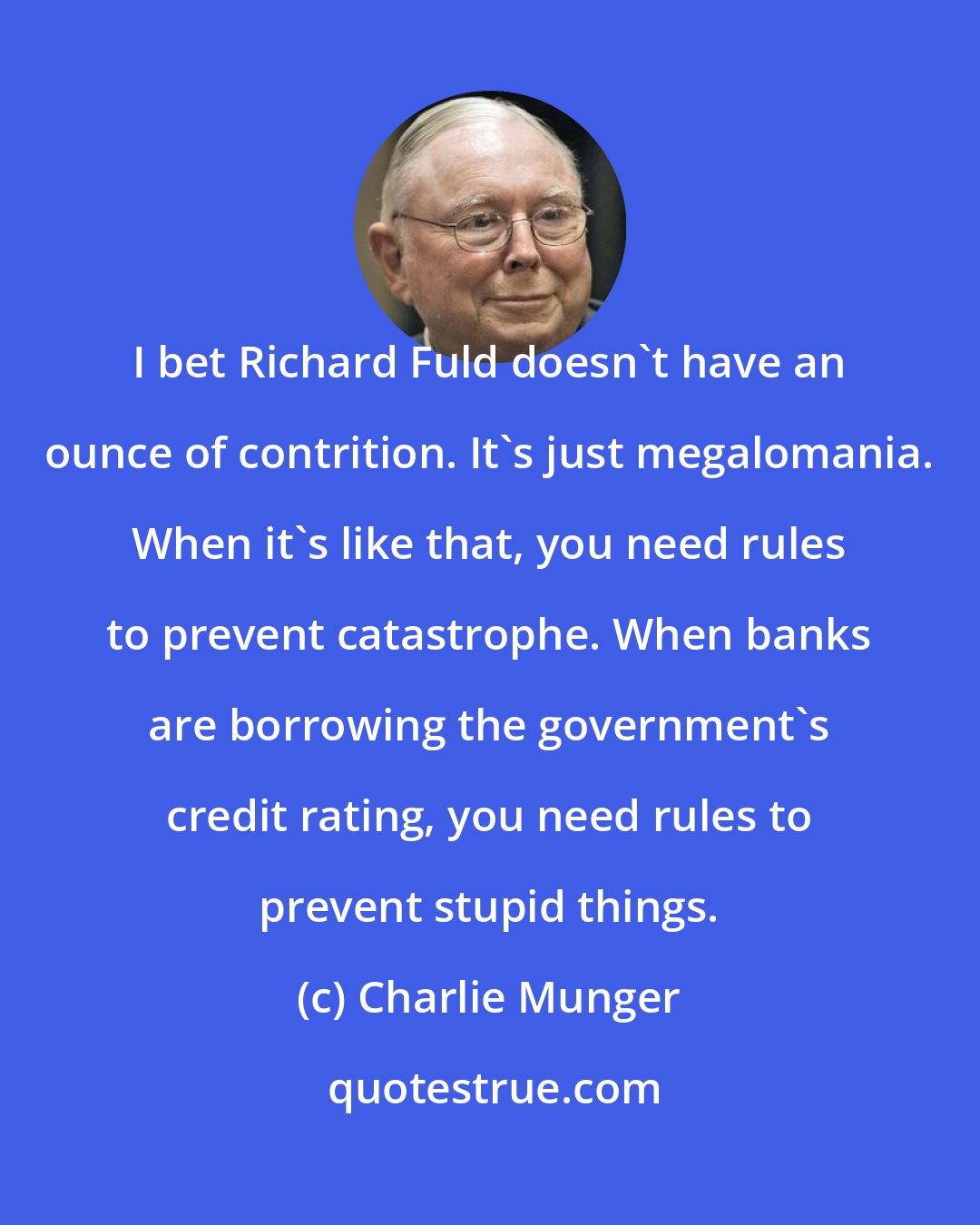 Charlie Munger: I bet Richard Fuld doesn't have an ounce of contrition. It's just megalomania. When it's like that, you need rules to prevent catastrophe. When banks are borrowing the government's credit rating, you need rules to prevent stupid things.