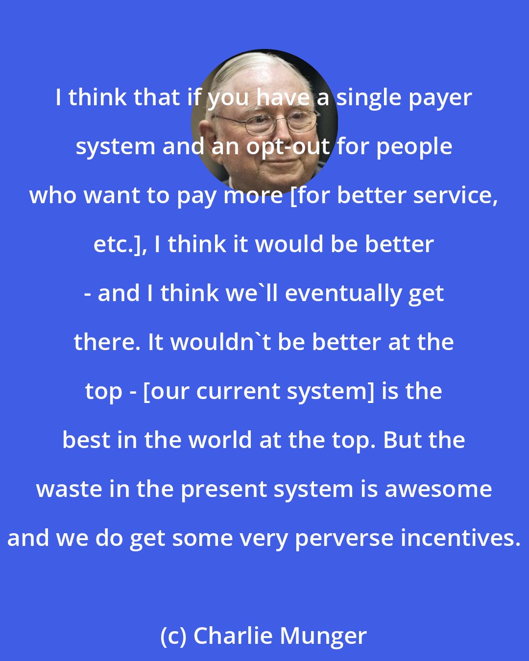 Charlie Munger: I think that if you have a single payer system and an opt-out for people who want to pay more [for better service, etc.], I think it would be better - and I think we'll eventually get there. It wouldn't be better at the top - [our current system] is the best in the world at the top. But the waste in the present system is awesome and we do get some very perverse incentives.