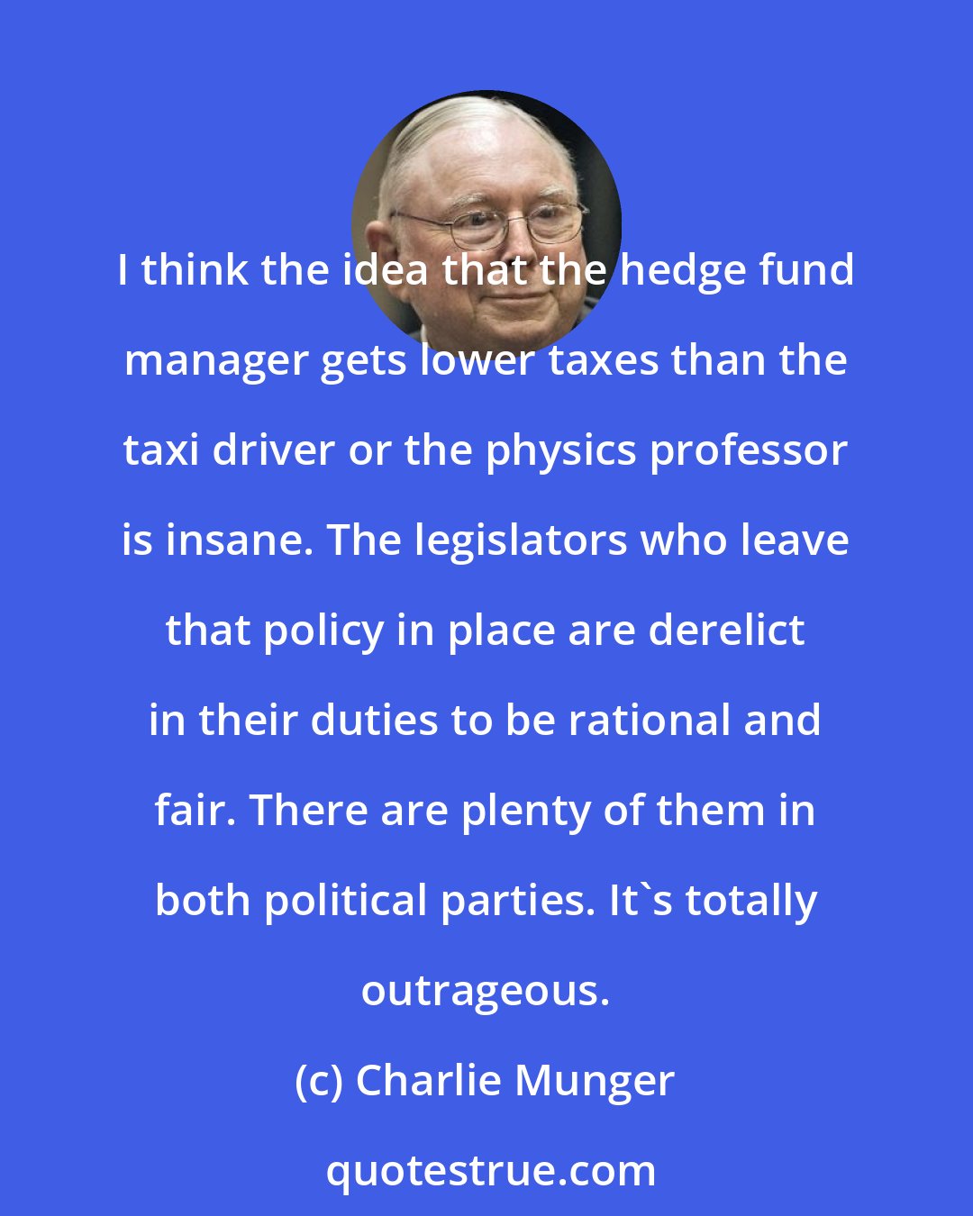 Charlie Munger: I think the idea that the hedge fund manager gets lower taxes than the taxi driver or the physics professor is insane. The legislators who leave that policy in place are derelict in their duties to be rational and fair. There are plenty of them in both political parties. It's totally outrageous.