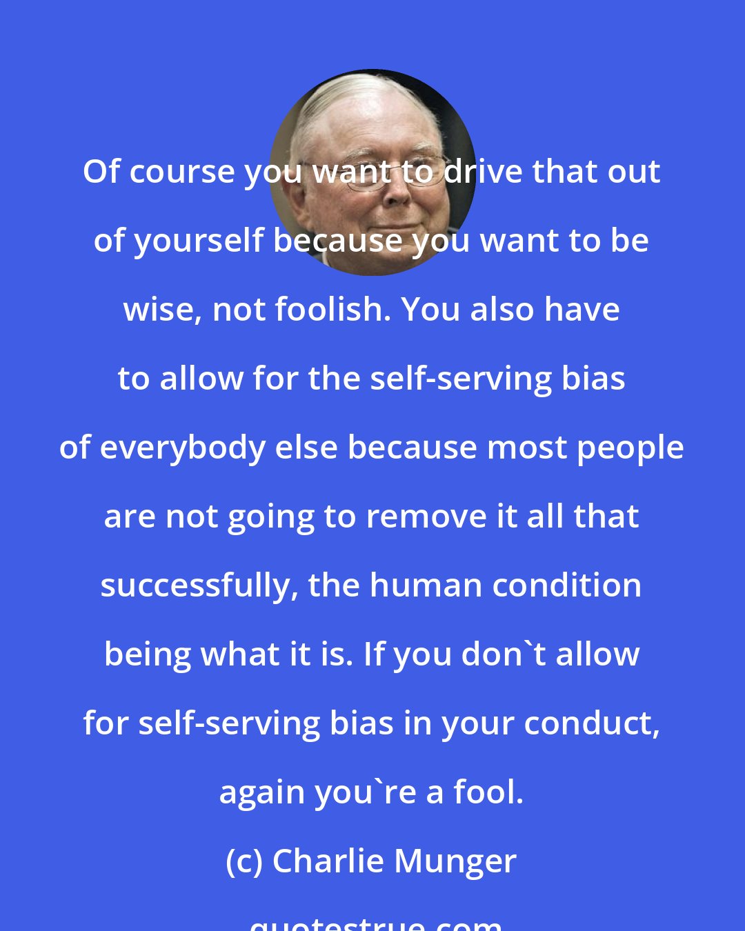 Charlie Munger: Of course you want to drive that out of yourself because you want to be wise, not foolish. You also have to allow for the self-serving bias of everybody else because most people are not going to remove it all that successfully, the human condition being what it is. If you don't allow for self-serving bias in your conduct, again you're a fool.