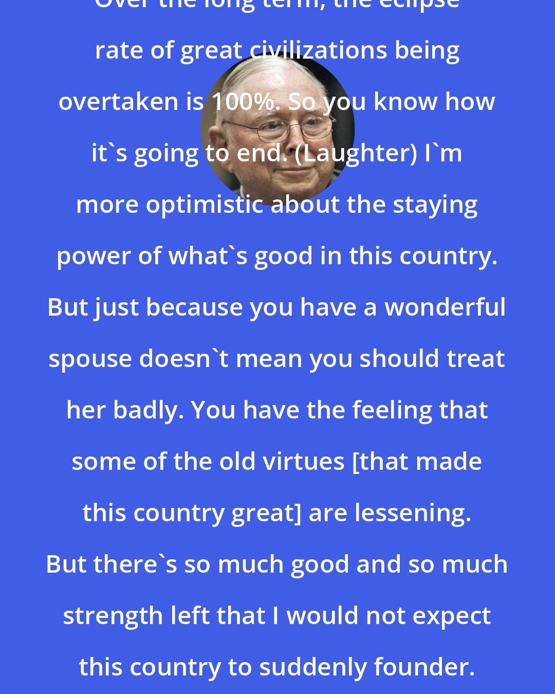 Charlie Munger: Over the long term, the eclipse rate of great civilizations being overtaken is 100%. So you know how it's going to end. (Laughter) I'm more optimistic about the staying power of what's good in this country. But just because you have a wonderful spouse doesn't mean you should treat her badly. You have the feeling that some of the old virtues [that made this country great] are lessening. But there's so much good and so much strength left that I would not expect this country to suddenly founder.