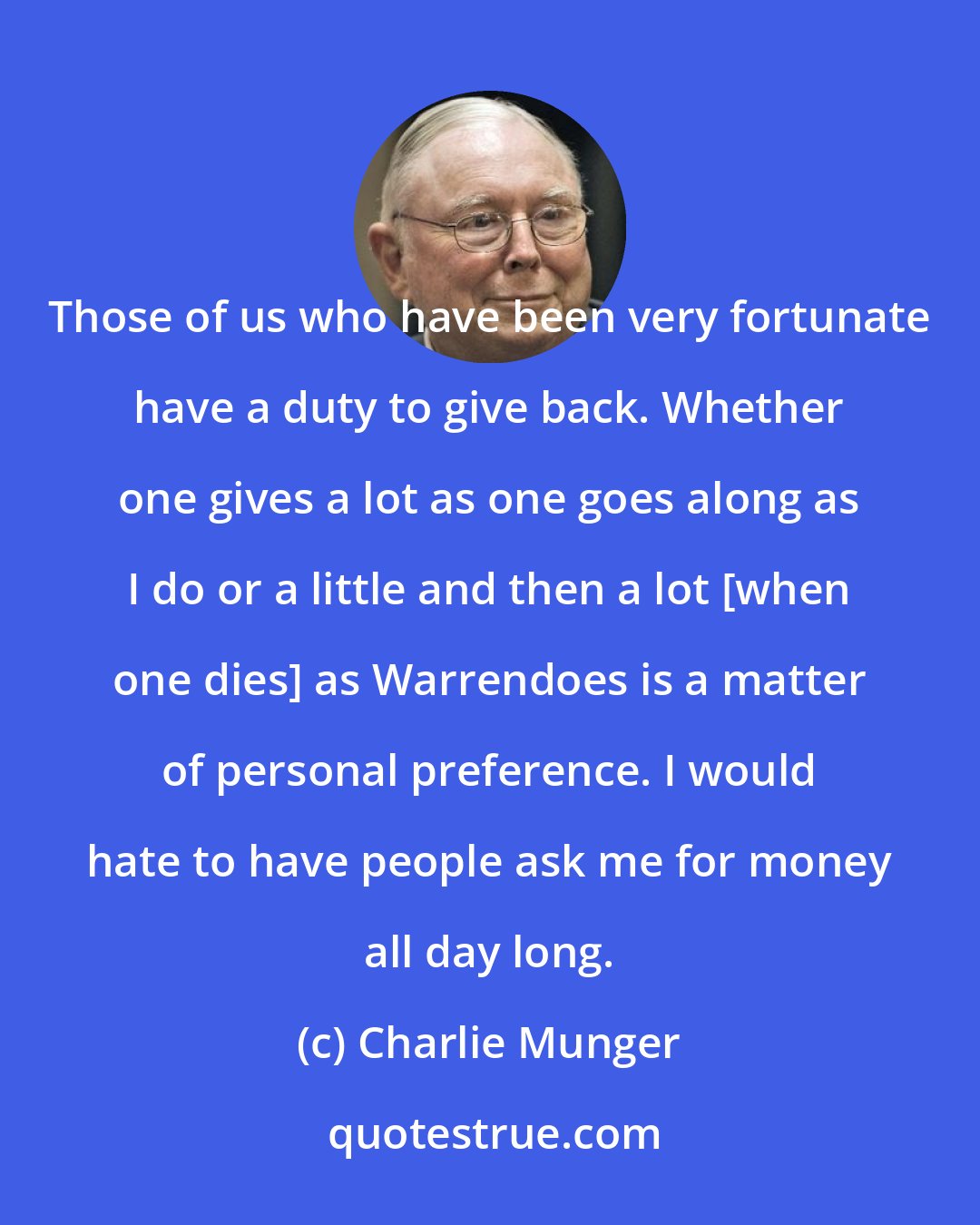 Charlie Munger: Those of us who have been very fortunate have a duty to give back. Whether one gives a lot as one goes along as I do or a little and then a lot [when one dies] as Warrendoes is a matter of personal preference. I would hate to have people ask me for money all day long.