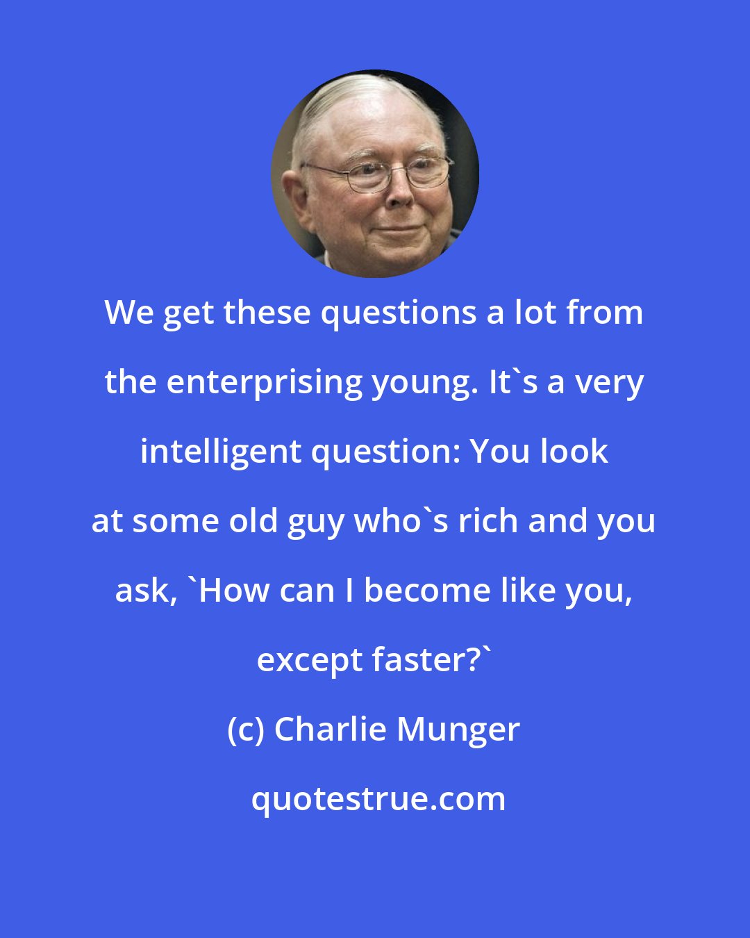 Charlie Munger: We get these questions a lot from the enterprising young. It's a very intelligent question: You look at some old guy who's rich and you ask, 'How can I become like you, except faster?'