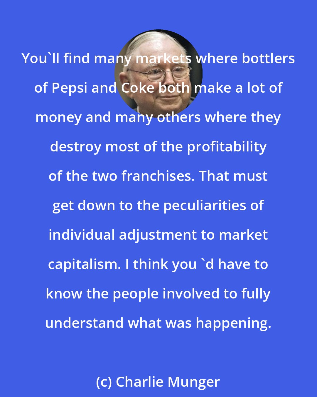 Charlie Munger: You'll find many markets where bottlers of Pepsi and Coke both make a lot of money and many others where they destroy most of the profitability of the two franchises. That must get down to the peculiarities of individual adjustment to market capitalism. I think you 'd have to know the people involved to fully understand what was happening.