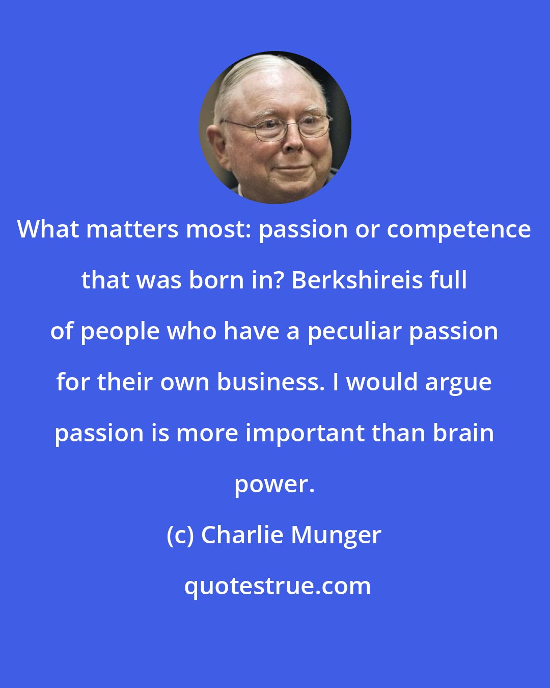 Charlie Munger: What matters most: passion or competence that was born in? Berkshireis full of people who have a peculiar passion for their own business. I would argue passion is more important than brain power.