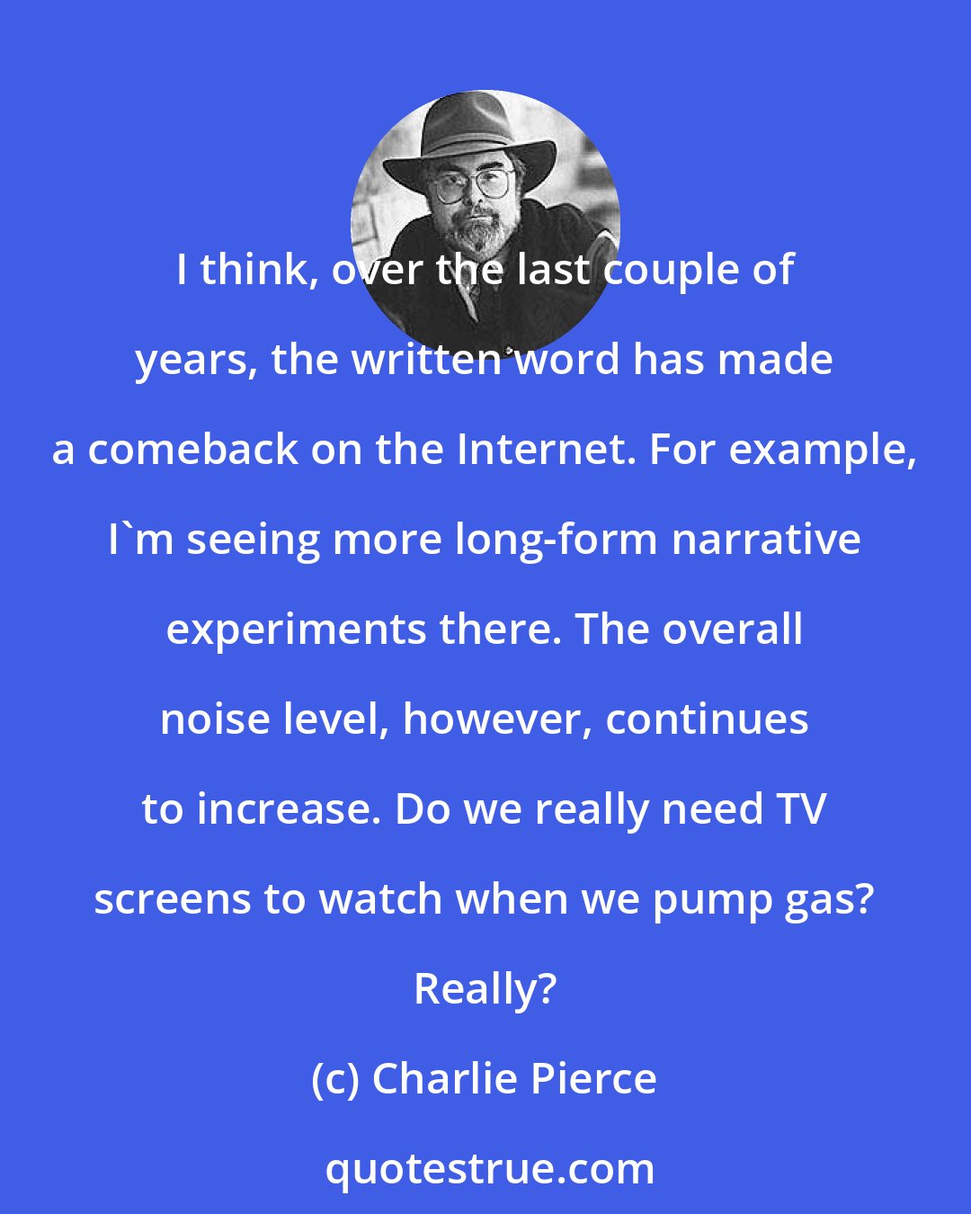 Charlie Pierce: I think, over the last couple of years, the written word has made a comeback on the Internet. For example, I'm seeing more long-form narrative experiments there. The overall noise level, however, continues to increase. Do we really need TV screens to watch when we pump gas? Really?