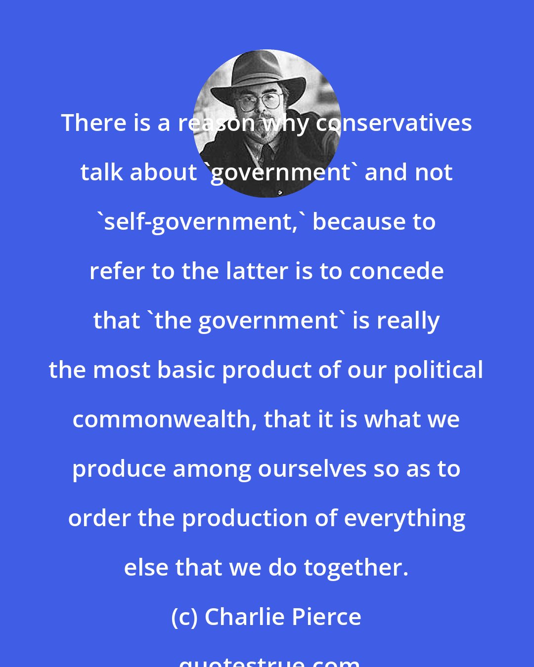 Charlie Pierce: There is a reason why conservatives talk about 'government' and not 'self-government,' because to refer to the latter is to concede that 'the government' is really the most basic product of our political commonwealth, that it is what we produce among ourselves so as to order the production of everything else that we do together.