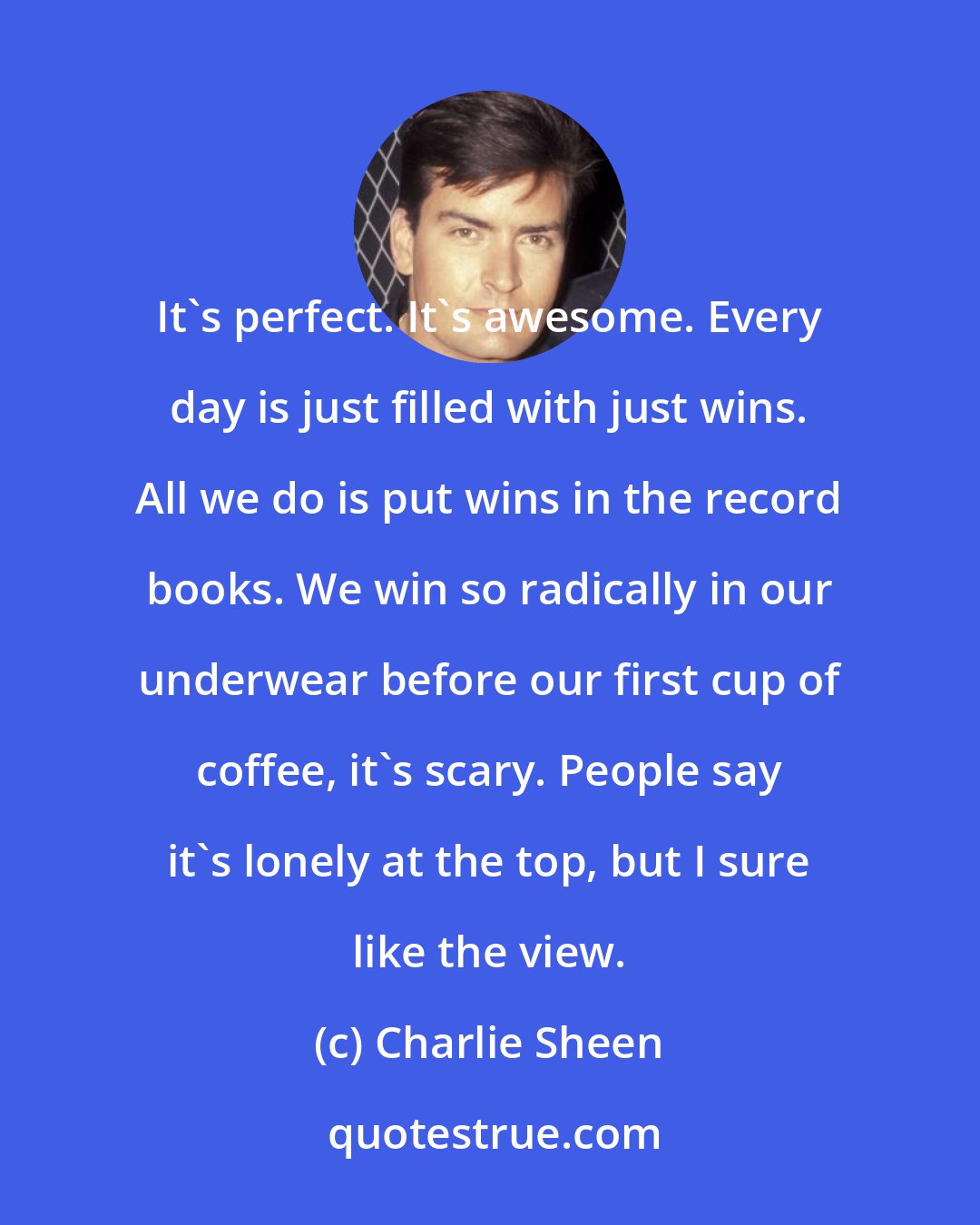 Charlie Sheen: It's perfect. It's awesome. Every day is just filled with just wins. All we do is put wins in the record books. We win so radically in our underwear before our first cup of coffee, it's scary. People say it's lonely at the top, but I sure like the view.