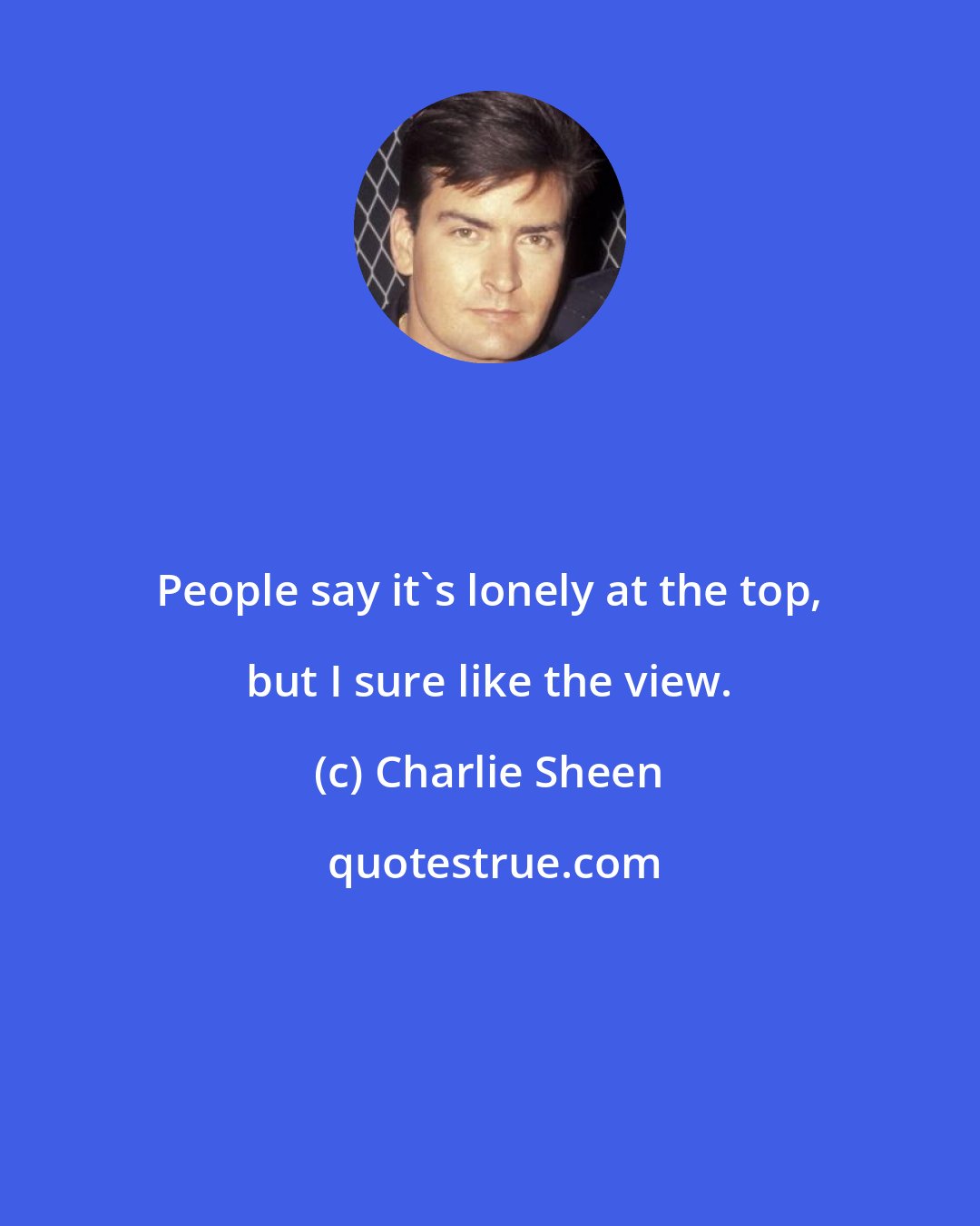 Charlie Sheen: People say it's lonely at the top, but I sure like the view.