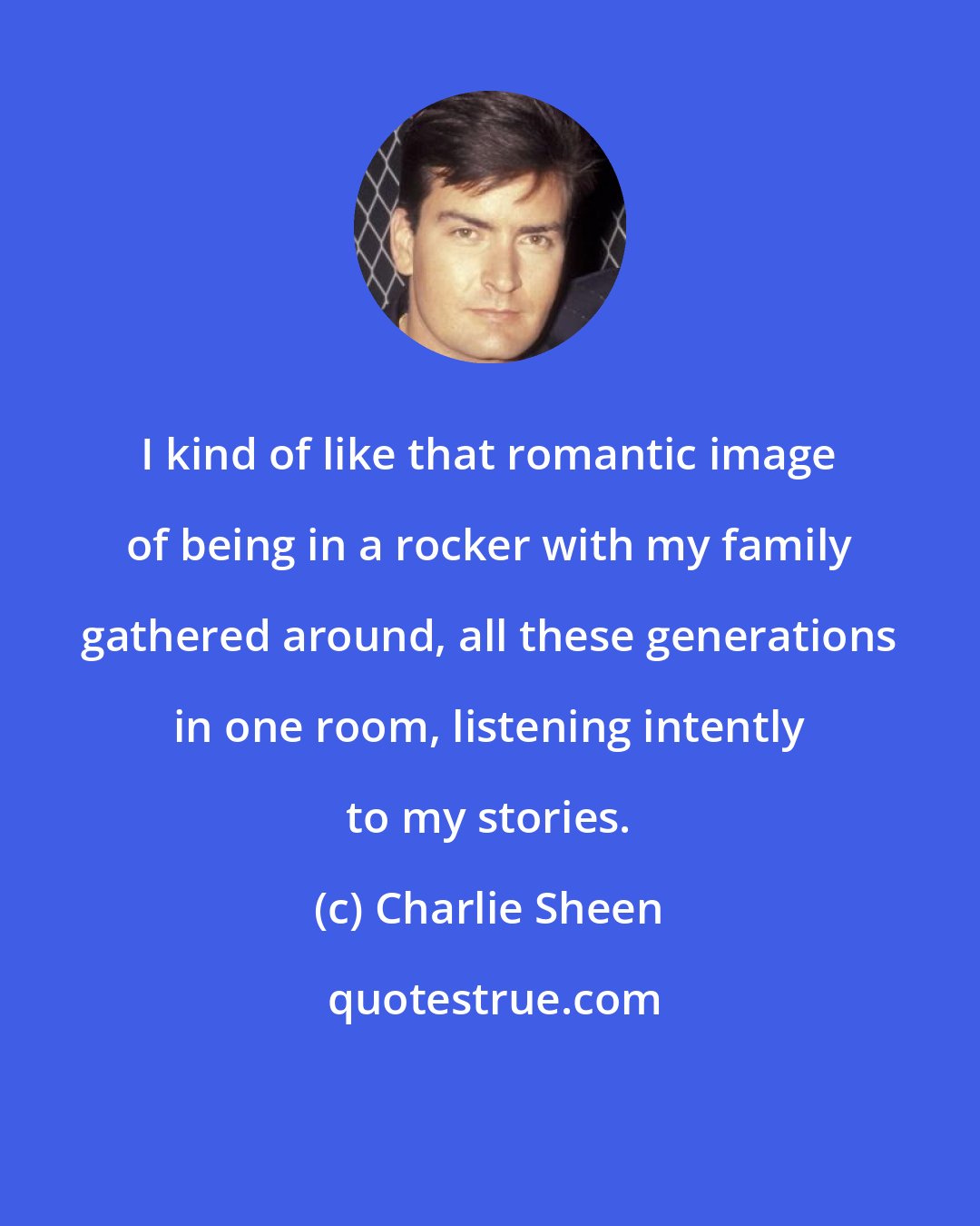 Charlie Sheen: I kind of like that romantic image of being in a rocker with my family gathered around, all these generations in one room, listening intently to my stories.