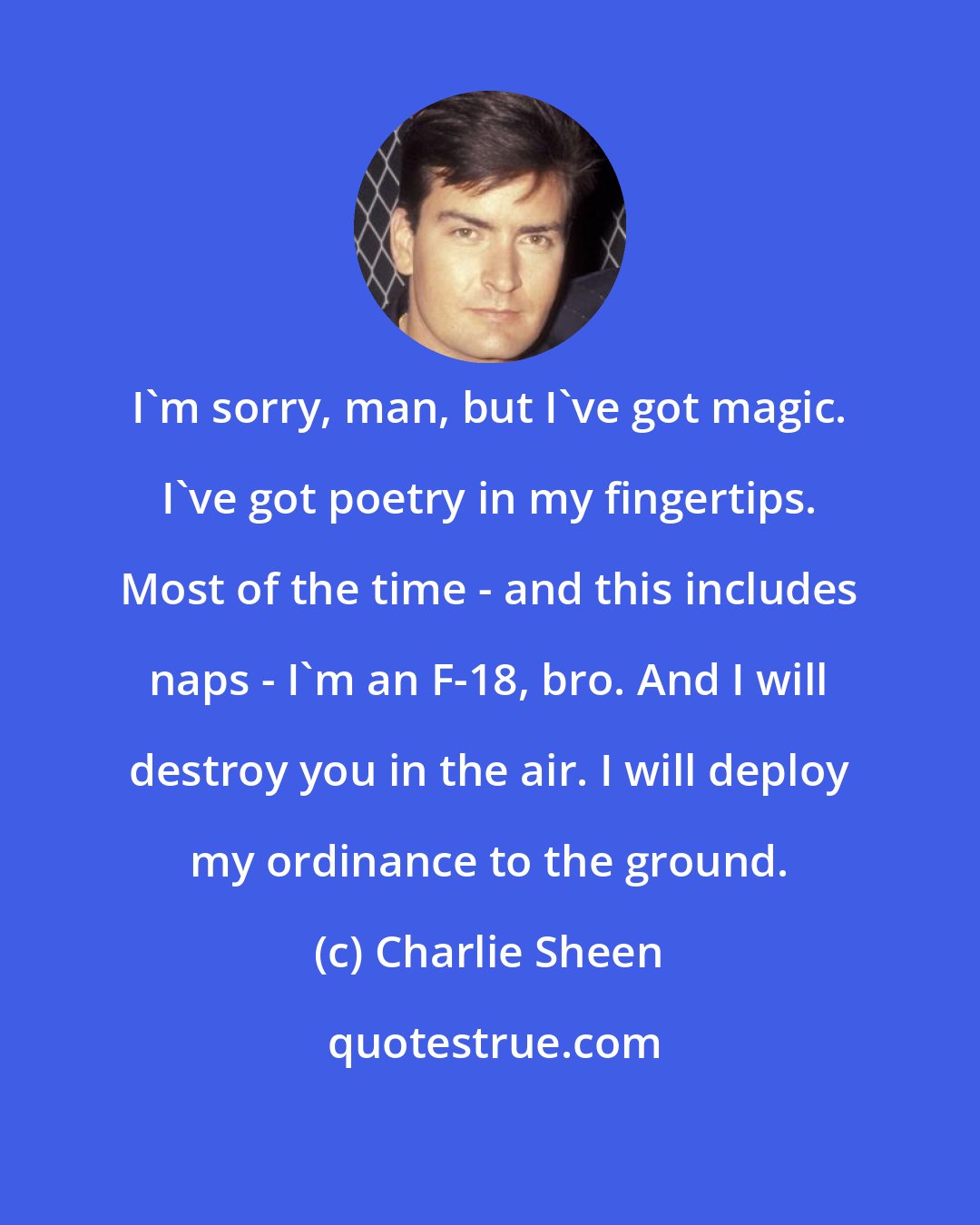 Charlie Sheen: I'm sorry, man, but I've got magic. I've got poetry in my fingertips. Most of the time - and this includes naps - I'm an F-18, bro. And I will destroy you in the air. I will deploy my ordinance to the ground.