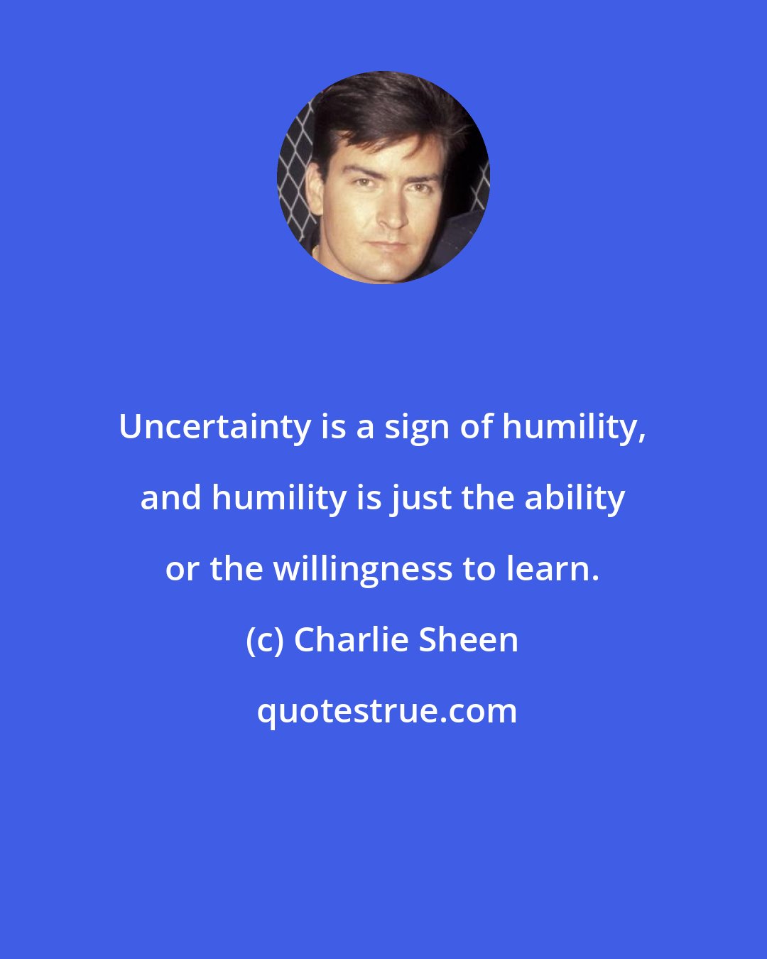 Charlie Sheen: Uncertainty is a sign of humility, and humility is just the ability or the willingness to learn.