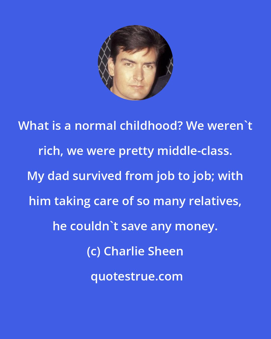 Charlie Sheen: What is a normal childhood? We weren't rich, we were pretty middle-class. My dad survived from job to job; with him taking care of so many relatives, he couldn't save any money.